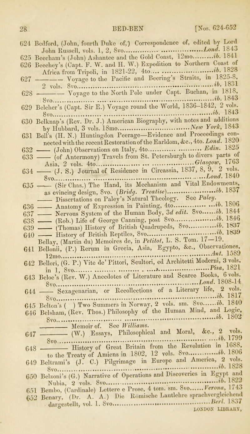 624 Bedford, (John, fourth Duke of,) Correspondence of, edited by Lord John Russell, vols. 1, 2, 8vo Lond. 1846 G25 Beecliam’s (John) Asliantee and the Gold Coast, 12mo ib. 1841 G2G Beechey’s (Capt. F. W. and II. W.) Expedition to Northern Coast of Africa from Tripoli, in 1821-22, 4to ..*6. 182B 627 Voyage to the Pacific and Beering s Straits, in 1825-8, 2 vols. Svo -'ib- l&]} 628 Voyage to the North Pole under Capt. Buchan, m 1818, gv0 ib. 1843 629 Belcher’s (Capt. Sir E.) Voyage round the World, 1836-1842, 2 vols. ib- 630 Belknap’s (Rev. Dr. J.) American Biography, with notes and additions by Hubbard, 3 vols. 18mo Am York, 184o 631 Bell’s (II. N.) Huntingdon Peerage—Evidence and Proceedings con- nected with the recent Restoration of the Earldom, &ic., 4to. Lond. 1820 (John) Observations on Italy, 4to ••• Edin. 1825 (of Antermony) Travels from St. Petersburgli to divers parts^ of Asia, 2 vols. 4to * Glasgow, 1/63 (J. S.) Journal of Residence in Circassia, 183/, 8, 9, 2 vols. 8vo_ ' ..Lond. 1840 (Sir Chas.) The Hand, its Mechanism and Vital Endowments, as evincing design, Svo. (Brulg. Treatise) *6.1837 Dissertations on Paley’s Natural Theology. See Paley. Anatomy of Expression in Painting, 4to..... ib- 1806 Nervous System of the Human Body, od edit. Svo ib. 1844 (Rob.) Life of George Canning, post Svo ib- 1846 (Thomas) History of British Quadrupeds, Svo ib. 1837 History of British Reptiles, Svo Y5'”Vo* Bell ay, (Martin du) Memoires de, in Petitot, L. S. Tom. 17—19.. 641 Bellonii, (P.) Rerum in Grecia, Asia, Egypto, &c., Observationes, 12mo , 1589 642 Bellori, (G. P.) Vite de’ Pittori, Scultori, ed Architetti Moderm, 3 vols. in 1, Svo ....Pisa, 1821 643 Beloc’s (Rev. W.) Anecdotes of Literature and Scarce Books, 6 vols. gvo Lond. 1808-14 644 Sexagenarian, or Recollections of a Literary life, 2 ^ohu 645 Belton’s ( ) Two Summers in Norway, 2 vols. sm. Svo ib. 1340 646 Bel sham, (Rev. Thos.) Philosophy of the Human Mind, and Logic, Svo lh' 1803 Memoir of. See Williams. 04j (W.) Essays, Philosophical and Moral, &c., 2 vols. ib, 1/99 04g History of Great Britain from the Revolution in 1688, to the Treaty of Amiens in 1802, 12 vols. Svo... .....ib. 1806 649 Beltrami’s (J. C.) Pilgrimage in Europe and America, 2 vols. Svo ;...V......^. 1828 650 Belzoni’s (G.) Narrative of Operations and Discoveries in Egypt and Nubia, 2 vols. Svo • ......*6.18.2 651 Bembo, (Cardinale) Lettere e Prose, 4 tom. sm. Svo Verona, / 45 652 Benary, (Dr. A. A.) Die Romische Lautlehre sprachvergleichend 1 „*„in .r^i i Berl. I8o7 632 633 634 635 636 637 638 639 640 dargestellt, vol. 1. Svo LICK All v.