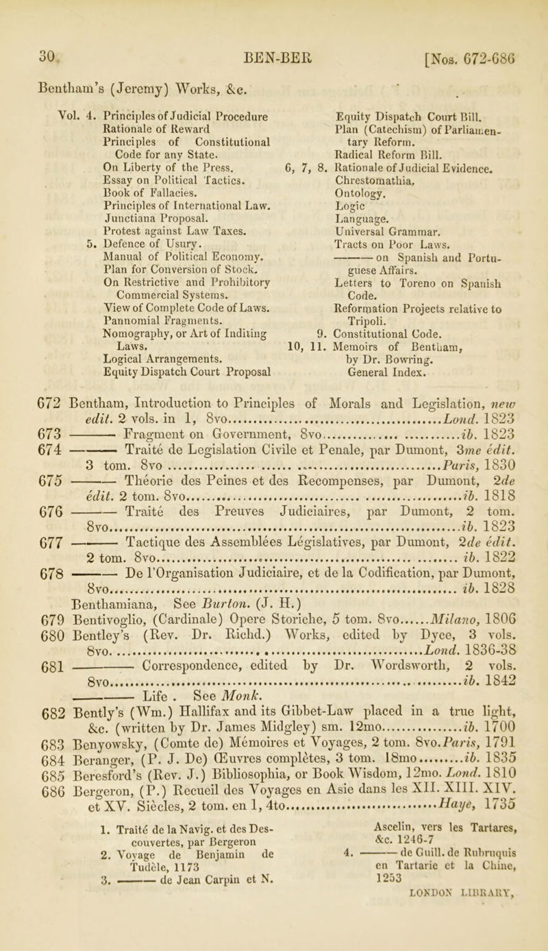 Bentham’s (Jeremy) Works, &c. Yol. 4. Principles of Judicial Procedure Rationale of Reward Principles of Constitutional Code for any State. On Liberty of the Press. Essay on Political Tactics. Book of Fallacies. Principles of International Law. Junctiana Proposal. Protest against Law Taxes. 5. Defence of Usury. Manual of Political Economy. Plan for Conversion of Stock. On Restrictive and Prohibitory Commercial Systems. View of Complete Code of Laws. Pannomial Fragments. Nomography, or Art of Inditing Law's. Logical Arrangements. Equity Dispatch Court Proposal Equity Dispatch Court Bill. Plan (Catechism) of Parliamen- tary Reform. Radical Reform Bill. 6, 7, 8. Rationale of Judicial Evidence. Chrestomathia. Ontology. Logic Language. Universal Grammar. Tracts on Poor Laws. on Spanish and Portu- guese Affairs. Letters to Toreno on Spanish Code. Reformation Projects relative to Tripoli. 9. Constitutional Code. 10, 11. Memoirs of Bentham, by Dr. Bowring. General Index. G72 Bcntliam, Introduction to Principles of Morals and Legislation, new edit. 2 vols. in 1, 8vo Loud. 1823 673 Fragment on Government, 8vo ib. 1823 674 Traite de Legislation Civile et Penale, par Dumont, 3me edit. 3 tom. 8vo Paris, 1830 Theorie des Peines et des Recompenses, par Dumont, 2de 675 G7G G77 678 edit. 2 tom. 8vo ib. 1818 Traite des Preuves Judiciaires, par Dumont, 2 tom. 8vo ib. 1823 Tactique des Assemblies Legislatives, par Dumont, 2de edit. 2 tom. 8vo ib. 1822 De l’Organisation Judiciaire, et de la Codification, par Dumont, 8vo ib. 1828 Benthamiana, See Burton. (J. H.) 679 Bentivoglio, (Cardinale) Opere Storiche, 5 tom. 8vo Milano, 1806 680 Bentley’s (Rev. Dr. Riclid.) Works, edited by Dyce, 3 vols. 8vo Lond. 1836-38 681 — Correspondence, edited by Dr. Wordsworth, 2 vols. 8vo ib. 1842 Life . See Monk. 682 Bently’s (Win.) Hallifax and its Gibbet-Law placed in a true light, &c. (written by Dr. James Midgley) sm. 12mo ib. 1700 683 Benyowsky, (Comte de) Memoires et Voyages, 2 tom. 8vo.Paris, 1791 684 Beranger, (P. J. De) (Euvres completes, 3 tom. 18mo ib. 1835 685 Bcresford’s (Rev. J.) Bibliosopliia, or Book Wisdom, 12mo. Lond. 1810 686 Bergeron, (P.) Recueil des Voyages en Asie dans les XII. XIII. XIV. ct XV. Siecles, 2 tom. en 1, llaye, 1735 1. Traite de la Navig. et des Des- couvertes, par Bergeron 2. Voyage de Benjamin de Tudele, 1173 de Jean Carpin et N. Ascelin, vers les Tartares, Ac. 1246-7 4. de Guill. de Rubmquis en Tartarie et la Chine, 1253 3.