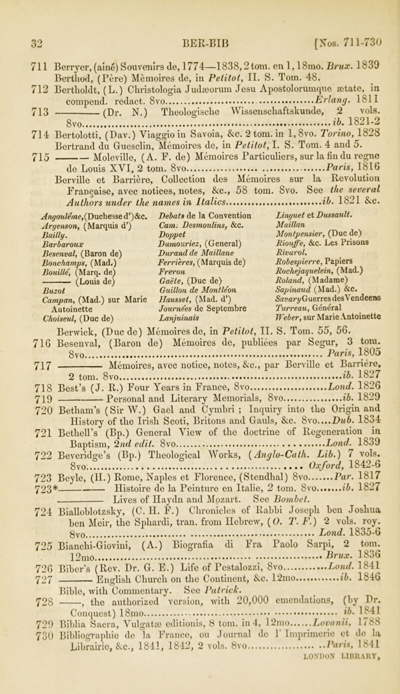 711 Berryer, (aine) Souvenirs de, 1774—1838,2 tom. en 1,18mo. Brux. 1839 Bertliod, (Pere) Memoires de, in Petitot, II. S. Tom. 48. 712 Bertlioldt, (L.) Christologia Judseorum Jcsu Apostolorumque setate, in compend. redact. 8vo Erlang, lbll 713 (Dr. N.) Theologische Wissenschaftskunde, 2 vols. 8v0 ib. 1821-2 714 Bertolotti, (Dav.) Viaggio in Savoia, &c. 2 tom. in l,8vo. Torino, 1828 Bertrand du Guesclin, Memoires de, in Petitot, I. S. Tom. 4 and o. 715 Moleville, (A. F. de) Memoires Particulars, sur la fin du regne de Louis XVI, 2 tom. 8vo Paris, 1816 Berville et Barriere, Collection des Memoires sur la Revolution Franqaise, avec notices, notes, Ac., 58 tom. 8vo. See the several Authors under the names in Italics ib. 1821 Ac. y/w^oitZeWjDuchessedO&c. Debats de la Convention Linyuet et Dussault. Argenson, (Marquis d’) Cam. Desmoulins, &c. Maillan Bailly. Doppet Montpensier, (Due de) Barbaroux Dumouriez, (General) Riouffe, &c. Les Prisons Besenval, (Baron de) Durand de Maillane Rivarol, Bonchamps, (Mad.) Ferrieres, (Marquis de) Robespierre, Papiers Bouille, (Marq. de) Freron Rochejaquelein, (Mad.) (Louis de) Gaete, (Due de) Roland, (Madame) Buzot Guillon de Montleon Sapinaud (Mad.) &c. Campan, (Mad.) sur Marie Hausset, (Mad. d’) Sayan/GuerresdesVendeens Antoinette Journees de Septembre Turreau, General Choiseul, (Due de) Lanjuinais Weber, sur Marie Antoinette Berwick, (Due de) Memoires de, in Petitot, II. S. Tom. 55, 56. 716 Besenval, (Baron de) Memoires de, publiees par Segur, 3 tom. 8vo Paris, 1805 717 Memoires, avec notice, notes, Ac., par Berville et Barriere, 2 tom. 8vo ib. 1827 718 Best’s (J. R.) Four Years in France, 8vo Lond. 1826 719 Personal and Literary Memorials, 8vo ib. 1829 720 Betham’s (Sir W.) Gael and Cymbri ; Inquiry into the Origin and History of tlie Irish Scoti, Britons and Gauls, Ac. 8vo....Dub. 1834 721 Bethell’s (Bp.) General View of tlie doctrine of Regeneration in Baptism, 2nd edit.. 8vo Lond. 1839 722 Beveridge’s (Bp.) Theological Works, (Anglo-Cath. Lib.) 7 vols. 8vo Oxford, 1842-6 723 Beyle, (H.) Rome, Naples et Florence, (Stendhal) 8vo Par. 1817 723* Ilistoire de la Peinture en Italie, 2 tom. 8vo ib. 1827 Lives of Haydn and Mozart. See Bombet. 724 Bialloblotzsky, (C. H. F.) Chronicles of Rabbi Joseph ben Joshua ben Meir, the Sphardi, trail, from Hebrew, (0. T. F.) 2 vols. roy. Lond. 1835-6 725 Bianchi-Giovini, (A.) Biografia di Fra Paolo Sarpi, 2 tom. 12mo . Brux. 1836 72G Fiber’s (Rev. Dr. G. E.) Life of Pestalozzi, 8vo Lond. 1841 727 English Church on the Continent, Ac. 12mo ib. 1846 Bible, with Commentary. See Patrick. 728 , the authorized version, with 20,000 emendations, (by Dr. Conquest) 18mo ib. 1841 729 Biblia Sacra, Yulgatee editionis, 8 tom. in 4, l2mo Lovanii, 1/83 730 Bibliographic de la France, ou Journal do 1 Imprimcrie et dc la Librairie, Ac., 1841, 1842, 2 vols. 8vo Paris, 1841