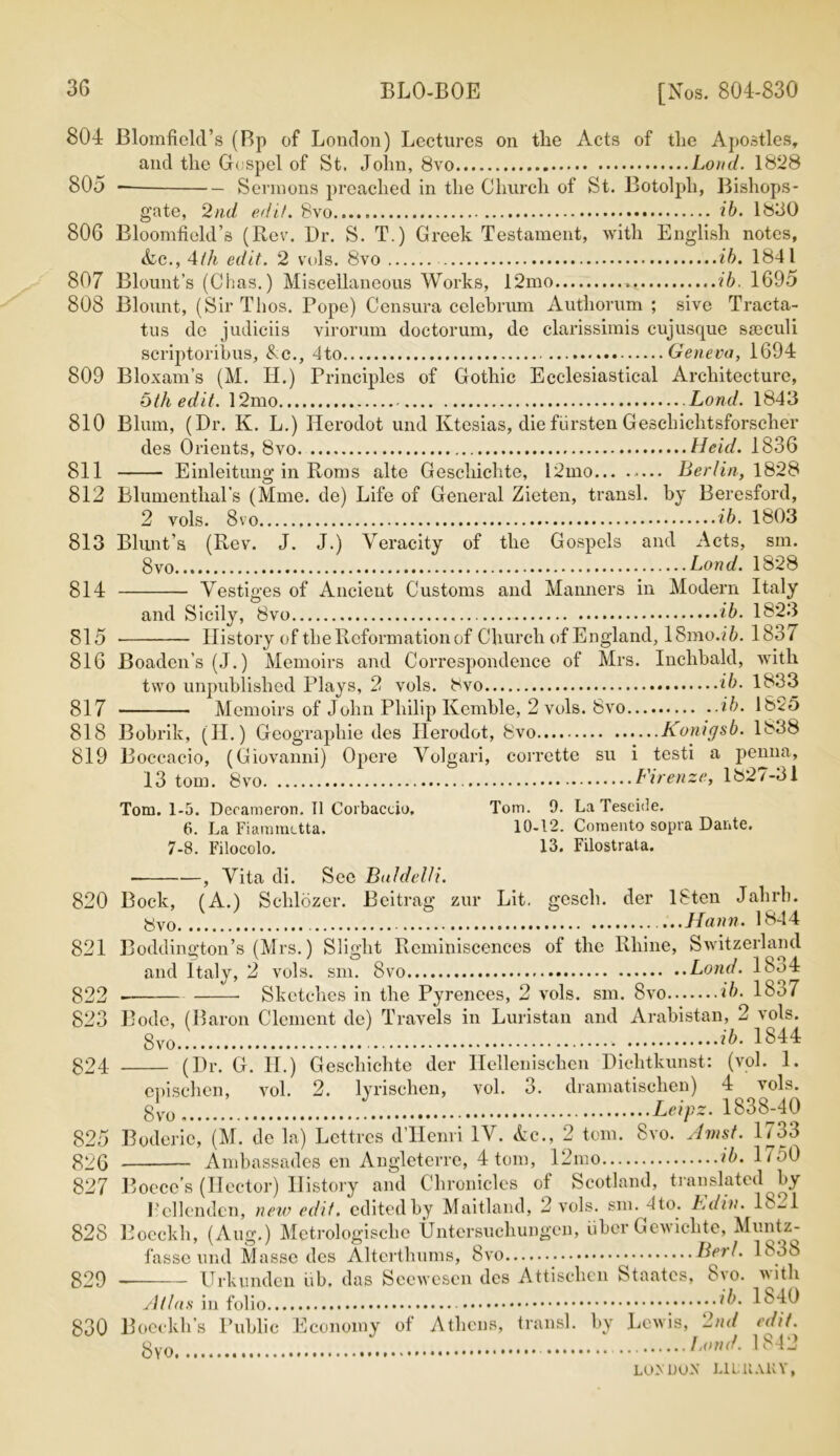 804 805 806 807 808 809 810 811 812 813 814 815 816 817 818 819 820 821 822 823 824 825 826 827 828 829 830 [Nos. 804-830 Blomficld’s (Bp of London) Lectures on tlie Acts of tlie Apostles, and the Gospel of St. John, 8vo Loud. 1828 Sermons preached in the Church of St. Botolph, Bishops- gate, 2nd edit. Svo ib. 1830 Bloomfield’s (Rev. Dr. S. T.) Greek Testament, with English notes, Ac., 4th edit. 2 vols. 8vo ib. 1841 Blount’s (Chas.) Miscellaneous Works, 12mo ib. 1695 Blount, (Sir Thos. Pope) Censura celebrum Authorum ; sive Tracta- tus de judiciis virorum doctorum, de clarissimis cujusque sseculi scriptoribus, &c., 4to Geneva, 1694 Bloxam’s (M. II.) Principles of Gothic Ecclesiastical Architecture, 5th edit. 12mo Lond. 1843 Blum, (Dr. K. L.) Herodot und Ktesias, die fiirsten Geschichtsforscher des Orients, Svo Held. 1836 Einleitung in Roms alte Geschichte, 12mo Berlin, 1828 Blumenthal’s (Mme. de) Life of General Zieten, transl. by Beresford, 2 vols. Svo ib. 1803 Blunt’s (Rev. J. J.) Veracity of the Gospels and Acts, sm. 8vo Lond. 1828 Vestiges of Ancient Customs and Manners in Modern Italy and Sicily, Svo ib. 1823 History of the Reformation of Church of England, 18mo.ib. 1831 Boaden’s (J.) Memoirs and Correspondence of Mrs. Inchbald, with two unpublished Plays, 2 vols. Svo ib. 1833 Memoirs of John Philip Kemble, 2 vols. Svo ib. 1825 Bobrik, (II.) Geographie des Ilerodot, Svo Konigsb. 1838 Boccacio, (Giovanni) Opere Volgari, corrette su i testi a penna, 13 tom. Svo Firenze, 1827-31 Tom. 1-5. Decameron. II Corbaccio, Tom. 9. La Teseide. 6. La Fiammctta, 10-12. Comento sopra Dante. 7-8. Filocolo. 13. Filostrata. , Vita di. Sec Baldel/i. Bock, (A.) Schlozer. Beitrag zur Lit. gcsch. der ISten Jahrb. ...Hann. 1844 Boddington’s (Mrs.) Slight Reminiscences of the Rhine, Switzerland and Italy, 2 vols. sm. Svo Lond. 1834 . Sketches in the Pyrenees, 2 vols. sm. Svo ib. 18o7 Bode, (Baron Clement de) Travels in Luristan and Arabistan, 2 vols. Svo.: ib- 1844 (Dr. G. II.) Geschichte der Hellenischen Diehtkunst: (vol. 1. enischen, vol. 2. lyrischen, vol. 3. dramatischen) 4 vols. Svo I. Leipz. 1838-40 Boderie, (M. de la) Lettres d’Henri IV. Ac., 2 tom. Svo. Amst. 1733 Ambassades en Angleterre, 4 tom, 12mo ib. 1750 Boece's (Hector) History and Chronicles of Scotland, translated by 1’ellenden, new edit, edited by Maitland, 2 vols. sm. 4 to. Ldin. 18-1 Boeckh, (Aug.) Metrologisclie Untersuchungen, fiber Gewiclite, Muntz- fasse und Masse des Alterthums, Svo Bert. 1838 Urkunden fib. das Seewesen des Attischen Staatcs, Svo. with Atlas in folio ib. 1840 Boeckh’s Public Economy of Athens, transl. by Lewis, 2nd edit. gy Lond. 1842 LO>' DUN LI L11 Alt Y,