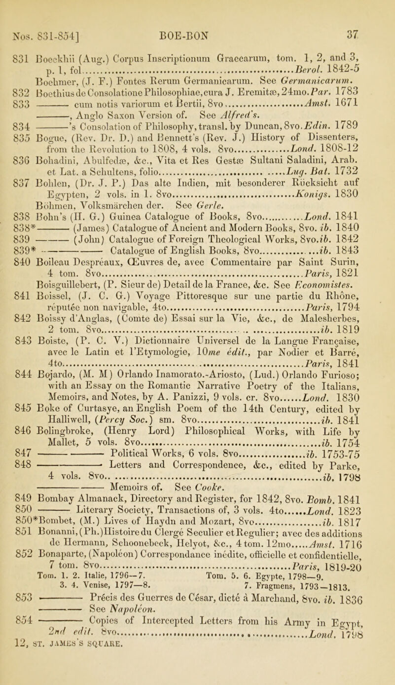 831 Boeckliii (Aug.) Corpus Inscriptionum Graecarum, tom. 1, 2, and 3, p. 1, fol Berol. 1842-5 Boehmer, (J. F.) Fontes Rerum Germanicarum. See Germanic arum. 832 BoethiusdeConsolationePhilosopliiae,cura J. Eremit8e,24mo.Par. 1783 833 cum notis variorum etBertii, 8vo Amst. 1671 , Anglo Saxon Version of. See Alfred's. 834 ’s Consolation of Philosophy, transl. by Duncan, 8vo.Edin. 1789 835 Bogue, (Rev. Dr. D.) and Bennett’s (Rev. J.) History of Dissenters, from the Revolution to 1808, 4 vols. 8vo Loud. 1808-12 836 Bohadini, Abulfedse, &c., Vita et Res Gestm Sultani Saladini, Arab. et Lat. a Schultens, folio .Lug. Bat. 1732 837 Bolden, (Dr. J. P.) Das alte Indien, mit besonderer Riicksicht auf Egypten, 2 vols. in 1. 8vo Konigs. 1830 Boilmen, Volksmarchen der. See Gerle. 838 Bohn’s (IT. G.) Guinea Catalogue of Books, 8vo Bond. 1841 838* (James) Catalogue of Ancient and Modern Books, 8vo. ib. 1840 839 (John) Catalogue of Foreign Theological Works, 8 vo .ib. 1842 839* Catalogue of English Books, 8vo ...ib. 1843 840 Boileau Despreaux, CEuvres de, avec Commentaire par Saint Surin, 4 tom. 8vo Paris, 1821 Boisguillebert, (P. Sieur de) Detail de la France, Ac. See Economistes. 841 Boissel, (J. C. G.) Voyage Pittoresque sur une partie du Rhone, reputee non navigable, 4to Paris, 1794 842 Boissy d’Anglas, (Comte de) Essai sur la Vie, Ac., de Malesherbes, 2 tom. 8vo ib. 1819 843 Boiste, (P. C. V.) Dictionnaire Universel de la Langue Franqaise, avec le Latin et l’Etymologie, 10me edit., par Nodier et Barre, 4 to Paris, 1841 844 Bojardo, (M. M) Orlando Inamorato.-Ariosto, (Lud.) Orlando Furioso; with an Essay on the Romantic Narrative Poetry of the Italians, Memoirs, and Notes, by A. Panizzi, 9 vols. cr. 8vo Lond. 1830 845 Boke of Curtasye, an English Poem of the 14th Century, edited by Halliwell, (Percy Soc.) sm. 8vo ib. 1841 846 Bolingbroke, (Henry Lord) Philosophical Works, with Life by Mallet, 5 vols. 8vo ib. 1754 847 Political Works, 6 vols. 8vo ib. 1753-75 848 Letters and Correspondence, Ac., edited by Parke, 4 vols. 8vo ib. 1798 Memoirs of. See Cooke. 849 Bombay Almanack, Directory and Register, for 1842, 8vo. Bomb. 1841 850 Literary Society, Transactions of, 3 vols. 4to Loud. 1823 850*Bombet, (M.) Lives of Haydn and Mozart, 8vo ib. 1817 851 Bonanni, (Ph.)IIistoiredu Clerge Seculier etRegulier; avec des additions de Hermann, Sclioonebeck, Helyot, Ac., 4 tom. 12mo Amst. 1716 852 Bonaparte, (Napoleon) Correspondance inedite, officielle et confidentielle, 7 tom. 8vo Paris, 1819-20 Tom. 1. 2. Italie, 1796—7. Torn. 5. 6. Egvpte, 1798—9. 3. 4. Vcnise, 1797—8. 7. Fragmens, 1793—1813. 853 Precis des Guerres de Cesar, dicte a Marchand, 8vo. ib. 1836 See Napoleon. 854 Copies of Intercepted Letters from his Army in Egypt, 2nd edit. Svo 1798