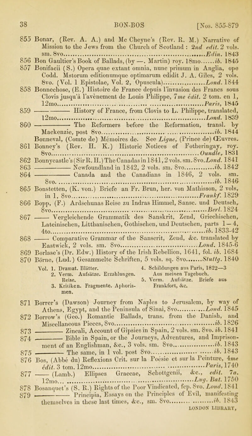 855 Bonar, (Rev. A. A.) and Me Cheyne’s (Rev. R. M.) Narrative of Mission to the Jews from the Church of Scotland : 2nd edit. 2 vols. sm. 8vo ,..Edin. 1843 856 Bon Gaultier’s Book of Ballads, (by—. Martin) roy. 18mo ib. 1845 857 Bonifacii (S.) Opera quae extant omnia, nunc primum in Anglia, ope Codd. Mstorum editionumque optimarum edidit J. A. Giles, 2 vols. 8vo. (Vol. 1 Epistolae, Vol. 2, Opuscula) Lond. 1844 858 Bonnechose, (E.) Histoire de France depuis l’invasion des Francs sous Clovis jusqu’a l’avenement de Louis Philippe, 7me edit. 2 tom. en 1, 12mo Paris, 1845 859 History of France, from Clovis to L. Philippe, translated, l2mo Lond. 1839 860 The Reformers before the Reformation, transl. by Mackenzie, post 8vo ib. 1844 Bonneval, (Comte de) Memoires de. See Ligne, (Prince de) CEuvres. 861 Bonney’s (Rev. H. K.) Historic Notices of Fotheringay, roy. 8vo OundleT 1831 862 Bonnycastle’s(SirR. H.) The Canadas in 1841,2 vols. sm. 8vo.Lond. 1841 863 Newfoundland in 1842, 2 vols. sm. 8vo ib. 1842 864 Canada and the Canadians in 1846, 2 vols. sm.. 8vo ib. 1846 865 Bonstetten, (K. von.) Briefe an Fr. Brun, her. von Mathisson, 2 vols, in 1, 8vo Frankf. 1829 866 Bopp, (F.) Ardschunas Reise zu Indras Himmel, Sansc. und Deutsch, 8 Berl. 1824 867 Vergleichende Grammatik des Sanskrit, Zend, Griecliisclien, Lateinischen, Litthanischen, Gothischen, und Deutsclien, parts 1 — 4, 4to ib. 1833-42 gQ8 Comparative Grammar of the Sanscrit, Zend, &c. translated by Eastwick, 2 vols. sm. 8vo Lond. 1845-6 869 Borlase’s (Dr. Edw.) History of the Irish Rebellion, 1641, fol. ib. 1684 870 Borne, (Lud.) Gesammelte Schriften, 5 vols. sq. 8vo Sluttg. 1840 Yol. 1. Dramat. Blatter. 4. Schildungen aus Paris, 1822—3 2. Verm. Aufsatze. Erzahlungen. Aus meinen Tagebuch. Reise. 5. Verm. Aufsatze. Briefe aus 3. Kritiken. Fragmente. Aphoris- Frankfort, &c. men. 871 Borrcr’s (Dawson) Journey from Naples to Jerusalem, by way of Athens, Egypt, and the Peninsula of Sinai, 8vo ...Lond. 1845 872 Borrow’s (Geo.) Romantic Ballads, trans. from the Danish, and Miscellaneous Pieces, 8vo ib. 1826 873 Zincali, Account of Gipsies in Spain, 2 vols. sm. 8vo. ib. 1841 374 _ Bible in Spain, or the Journeys, Adventures, and Imprison- ment of an Englishman, &c., 3 vols. sm. 8vo ib. 1843 875 . The same, in 1 vol. post 8vo ....ib. 1843 876 Bos, (Abbe du) Reflexions Crit. sur la Toesie et surla Peinture, 4me edit. 3 tom. Pam, 1740 877 (Lamb.) Ellipses Graecae, Scbottgcnii, &c., edit. 7a. Bat. 1750 878 B o sanqu et ’ s *( S. R.) Rightsoftlie Poor Vindicated, fcp. 8vo. Lond. 1841 879 , Principia, Essays on the Principles of Evil, manifesting themselves in these last times, <fcc., sm. 8vo.. ib. 18-L>