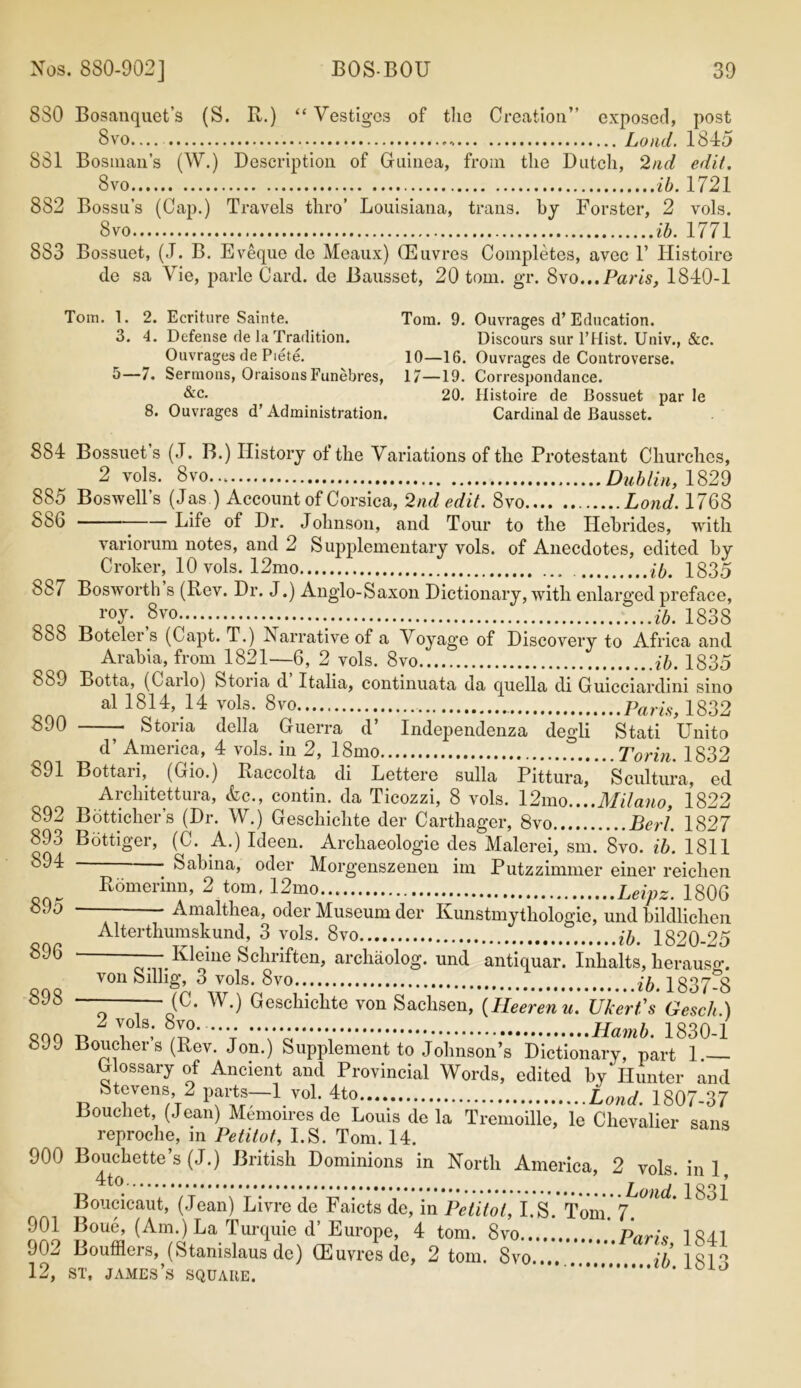 880 Bosanquet’s (S. R.) “ Vestiges of the Creation” exposed, post 8vo Loud. 1845 881 Bosnian’s (W.) Description of Guinea, from the Dutch, 2nd edit. 8vo ib. 1721 882 Bossu’s (Cap.) Travels thro’ Louisiana, trans. by Forster, 2 vols. 8vo ib. 1771 883 Bossuet, (J. B. Eveque de Meaux) CEuvres Completes, avec 1’ Histoire de sa Vie, parle Card, de Bausset, 20 tom. gr. 8vo...Paris, 1840-1 Tom. 1. 2. Ecriture Sainte. Tom. 9. Ouvrages d’Education. 3. 4. Defense de la Tradition. Discours sur l’Hist. Univ., &c. Ouvrages de Piete. 10—16. Ouvrages de Controverse. 5—7. Sermons, Oraisons Funebres, 17—19. Correspondance. &c. 20. Histoire de Bossuet par le 8. Ouvrages d’ Administration. Cardinal de Bausset. 884 Bossuet s (J. B.) History of the Variations of the Protestant Churches, 2 vols. 8vo... Dublin, 1829 885 Boswell’s (Jas ) Account of Corsica, 2nd edit. 8vo Loud. 1768 886 Life of Dr. Johnson, and Tour to the Hebrides, with variorum notes, and 2 Supplementary vols. of Anecdotes, edited by Croker, 10 vols. 12mo ib. 1835 887 Bosworth s (Rev. Dr. J.) Anglo-Saxon Dictionary, with enlarged preface, roy- 8vo ib. 1838 b88 Boteler s (Capt. T.) Narrative of a Voyage of Discovery to Africa and Arabia, from 1821—6, 2 vols. 8vo ib. 1835 889 Botta, (Carlo) Storia d Italia, continuata da quella di Guicciardini sino al 1814, 14 vols. 8vo Pam, 1832 890 Storia della Guerra d’ Independenza degli Stati Unito d’ America, 4 vols. iii 2, 18mo Torin. 1832 891 Bottari, (Gio.) Raccolta di Lettere sulla Pittura, Scultura, ed Architettura, &c., contin. da Ticozzi, 8 vols. 12mo....Milano, 1822 892 Botticher’s (Dr. W.) Gescliiclite der Carthager, 8vo Berl. 1827 ooa Bottloer’ A1) I(Jeeu- Archaeologie des Malerei, sm. 8vo. ib. 1811 ~ ' Sabina, oder Morgenszenen im Putzzimmer einer reichen Romerinn, 2 tom, 12mo Leipz. 1806 895 - Amalthea, oder Museum der Kunstmythologie, und bildlichen Alterthumskund, 3 vols. 8vo ib. 1820-25 Kleine Schriften, archaolog. und antiquar. Inhalts, herausg. von Sillig, 3 vols. 8vo 1837-8 898 ——— (C. W.) Geschichte von Sachsen, (Heerenu. Ukert's Gesch.) 2 vols. 8vo. Hamb. 1830-1 899 Boucher’s (Rev. Jon.) Supplement to Johnson’s Dictionary, pkrt 1 — Glossary of Ancient and Provincial Words, edited by Hunter and Stevens, 2 parts—1 vol. 4to Loud. 1807-37 Bouchet, (Jean) Memoires de Louis de la Tremoille, le Chevalier sans reproche, in Petitot, I.S. Tom. 14. 900 Bouchette’s (J.) British Dominions in North America, 2 vols ini Boucicaut, (Jean) Livre de Faicts de, in Petitot, I.S. Tom. 7. ^ 901 Jjoue, (Am.) La Turquie d Europe, 4 tom. 8vo Pnric 1 84.1 902 Boufflers, (Stanislaus de) CEuvres de, 2 tom. Svo.... ib 181°