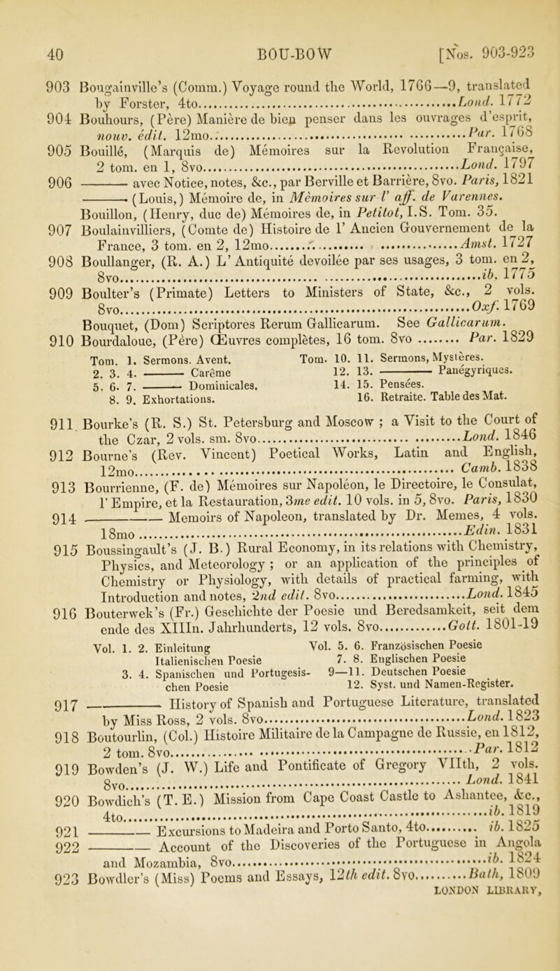 903 Bougainville’s (Comm.) Voyage round the World, 17G6—9, translated by Forster, 4to Load. 1772 904 Bouhours, (Pere) Maniere de bien penser dans les ouvrages desprit, nouv. edit. 12mo.. Par. 1768 905 Bouille, (Marquis de) Memoires sur la Revolution Frangaise, 2 tom. en 1, 8vo Loud. 1797 906 avec Notice, notes, &c., par Berville et Barriere, 8vo. Paris, 1821 • (Louis,) Memoire de, in Memoires sur V ajf. de Varennes. Bouillon, (Henry, due de) Memoires de, in Petitot, I.S. Tom. 35. 907 Boulainvilliers, (Comte de) Idistoire de V Ancien Gouvernement de^ la France, 3 tom. en 2, 12mo - Amst. 1/27 908 Boullanger, (R. A.) L’Antiquite devoilee par ses usages, 3 tom. en 2, 8vo 76, 17/o 909 Boulter’s (Primate) Letters to Ministers of State, &c., 2 vols. 8 vo .Oxf. 1769 Bouquet, (Dom) Scriptores Rerum Gallicarum. See Gallicarum. 910 Bourdaloue, (Pere) CEuvres completes, 16 tom. 8vo Par. 1829 Tom 1. Sermons. Avent. Tom. 10. 11. Sermons, Mysleres. 2. 3. 4. Careme 12. 13. - Panegyriques. 5, g. 7. — Dominicales. 14. 15. Pensees. 8. 9. Exhortations. 16. Retraite. Table des Mat. 911. Bourke’s (R. S.) St. Petersburg and Moscow ; a Visit to the Court of the Czar, 2 vols. sm. 8vo Land. 1846 912 Bourne’s (Rev. Vincent) Poetical Works, Latin and English, Camb. 1838 913 Bourrienne, (F. de) Memoires sur Napoleon, le Directoire, le Consulat, T Empire, et la Restauration, 3me edit. 10 vols. in 5, 8vo. Paris, 1830 914 Memoirs of Napoleon, translated by Dr. Memes, 4 vols. 18mo ...Ed in. 1831 915 Boussingault’s (J. B.) Rural Economy, in its relations with Chemistry, Physics, and Meteorology ; or an application of the principles of Chemistry or Physiology, with details of practical farming, with Introduction and notes, 2nd edit. 8vo Loud. 1845 916 Bouterwek’s (Fr.) Geschielite der Poesie und Beredsamkeit, seit dem ende des XHIn. Jahrliunderts, 12 vols. 8vo.... Gott. 1801-19 Vol. 1. 2. Einleitung Vol. 5. 6. Franzbsischen Poesie Italienischen Poesie 7. 8. Englischen Poesie 3. 4. Spanischen und Portugesis- 9—11. Deutschen Poesie chen Poesie 12- Syst. und Namen-Register. 917 History of Spanish and Portuguese Literature, translated by Miss Ross, 2 vols. 8vo Loud. 1823 918 Boutourlin, (Col.) Histoire Militaire dela Campagne de Russie, en 1812, 2 tom. Par. 1812 919 Bowden’s (J. W.) Life and Pontificate of Gregory Vllth, 2 vols. ••••••• — Lond. 1841 920 Bowdich’s (T.E.) Mission from Cape Coast Castle to Ashantee, Ac., ib'181 ? 921 Excursions to Madeira and Porto Santo, 4to. ib.lb-5 922 Account of the Discoveries of the Portuguese in Angola and Mozambia, * *6. 1824 923 Bowdlcr’s (Miss) Poems and Essays, 12th edit. Pcith, 1809