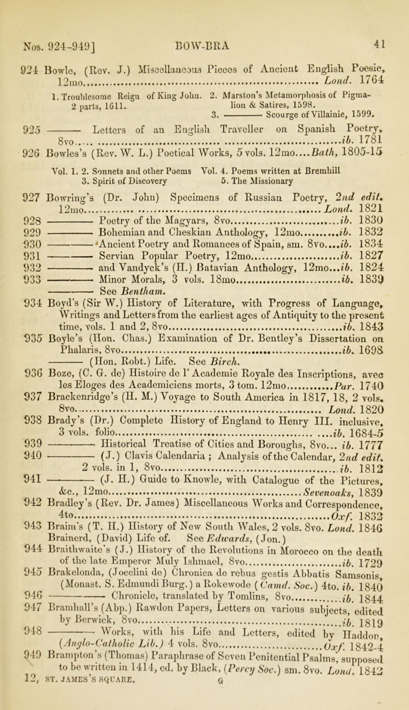 924 Bowie, (Rev. J.) Miscellaneous Piecos of Ancient English Poesie, 12ino.»0 Loud. 1764 1. Troublesome Reigu of King John. 2. Marston’s Metamorphosis of Pigma- 2 parts, 1611. lion & Satires, 1598. 3. Scourge ofVillainie, 1599. 925 Letters of an English Traveller on Spanish Poetry, 8vo ib. 1781 926 Bowles’s (Rev. W. L.) Poetical Works, 5 vols. 12mo....Bath, 1805-15 Yol. 1. 2. Sonnets and other Poems Vol. 4. Poems written at Bremhill 3. Spirit of Discovery 5. The Missionary 927 Bowring’s (Dr. John) Specimens of Russian Poetry, 2nd edit. 12mo Lond. 1821 928 Poetry of the Magyars, 8vo ib. 1830 929 Bohemian and Cheskian Anthology, 12mo ib. 1832 930 'Ancient Poetry anti Romances of Spain, sm. 8vo....ib. 1834 931 Servian Popular Poetry, 12mo ib. 1827 932 and Vandyck’s (II.) Batavian Anthology, 12mo...t6. 1824 933 Minor Morals, 3 vols. 18mo ib. 1830 See Bentham. 934 Boyd’s (Sir W.) History of Literature, with Progress of Language, Writings and Letters from the earliest ages of Antiquity to the present time, vols. 1 and 2, 8vo ib. 1843 935 Boyle’s (lion. Chas.) Examination of Dr. Bentley’s Dissertation on Phalaris, 8vo ib. 1698 (Hon. Robt.) Life. See Birch. 936 Boze, (C. G. de) Histoire de P Academie Royale des Inscriptions, avec les Eloges des Academiciens morts, 3 tom. 12mo. Par. 1740 937 Brackenridge’s (II. M.) Voyage to South America in 1817, 18, 2 vols. 8vo Lond. 1820 938 Brady’s (Dr.) Complete History of England to Henry III, inclusive, 3 vols. folio ib. 1684-5 939 ~ Historical Treatise of Cities and Boroughs, 8vo... ib. 1777 940 (J.) Clavis Calendaria ; Analysis of the Calendar, 2nd edit. 2 vols. in 1, 8vo ib. 1812 941 *— (J. H.) Guide to Ivnowle, with Catalogue of the Pictures, &lc., 12mo Sevenoaks, 1839 942 Bradley’s (Rev. Dr. James) Miscellaneous Works and Correspondence, 4to Ox/: 1832 943 Braim’s (T. H.) History of Now South Wales, 2 vols. 8vo. Lond. 1846 Brainerd, (David) Life of. S qq Edwards, (Jon.) 944 Braithwaite’s (J.) History of the Revolutions in Morocco on the death of the late Emperor Muly Ishmael, 8vo ib. 1729 945 Brakelonda, (Jocelini de) Chronica de rcbu3 gestis Abbatis Samsonis (Monast. S. Edmundi Burg.) a Rokewode (Camd. Soc.) 4to. ib. 1840 946 Chronicle, translated by Tomlins, 8vo ib 1844 947 Bramhall’s (Abp.) Rawdon Papers, Letters on various subjects edited by Berwick, 8vo 1819 948 • Works, with his Life and Letters, edited by Haddor, (Anylo-Catholic Lib.) 4 vols. 8vo (j.vf 1842-4 949 Brampton’s (Thomas) Paraphrase of Seven Penitential Psalms, supposed to be written in 1414, cd. by Black, (Percy Soc.) sm. 8vo. Lond. 1842