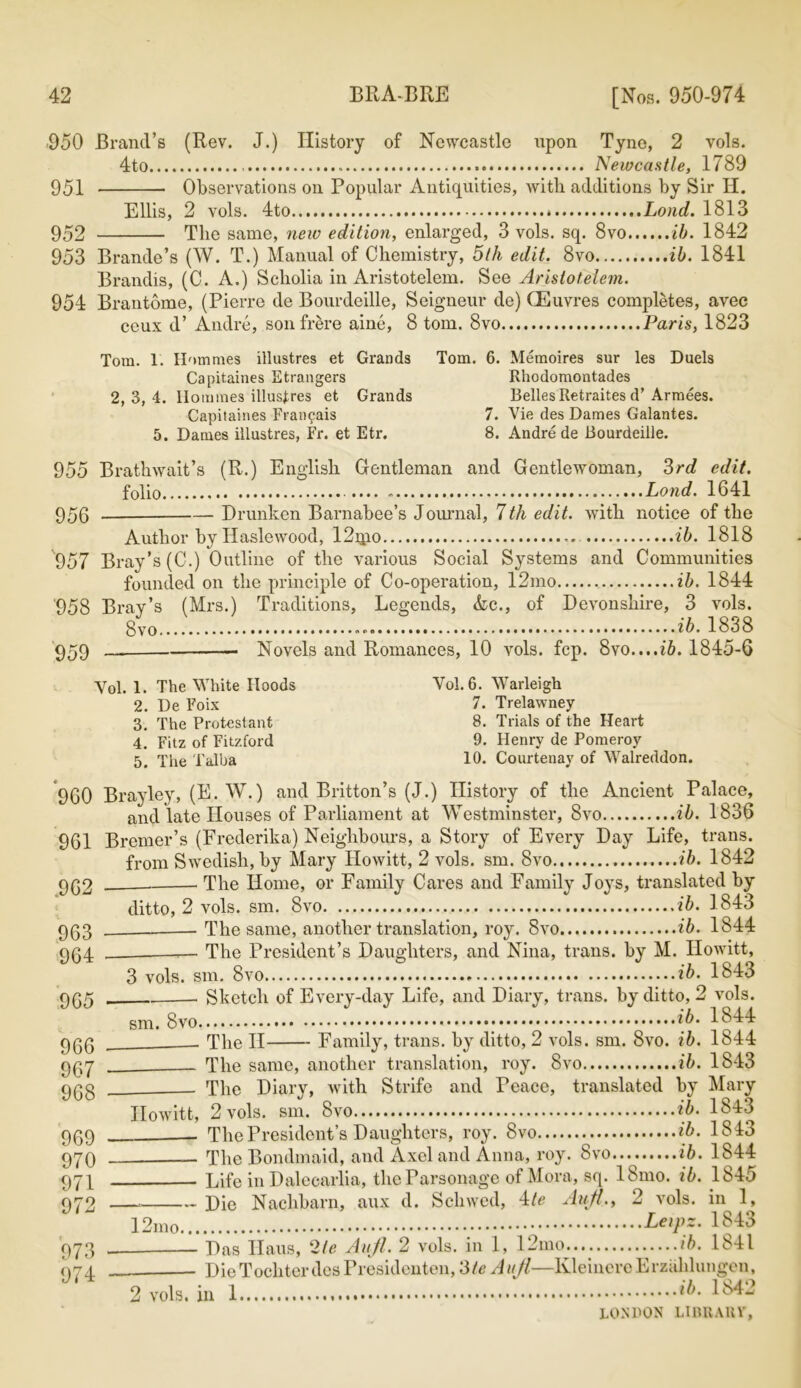 •950 Brand’s (Rev. J.) History of Newcastle upon Tyne, 2 vols. 4to Newcastle, 1789 951 Observations on Popular Antiquities, with additions by Sir H. Ellis, 2 vols. 4to Loud. 1813 952 The same, new edition, enlarged, 3 vols. sq. 8vo ib. 1842 953 Brande’s (W. T.) Manual of Chemistry, 5th edit. 8vo ib. 1841 Brandis, (C. A.) Scholia in Aristotelem. See Arislotelem. 954 Brantome, (Pierre de Bourdeille, Seigneur de) CEuvres completes, avec ceux d’ Andre, sonfrere aine, 8 tom. 8vo Paris, 1823 Tom. 1. Hommes illustres et Grands Capitaines Etrangers 2, 3, 4. Homines illustres et Grands Capitaines Fran^ais 5. Dames illustres, Fr. et Etr. Tom. 6. Memoires sur les Duels Rhodomontades Belles Retraites d’ Armees. 7. Vie des Dames Galantes. 8. Andre de Bourdeille. 955 Brathwait’s (R.) English Gentleman and Gentlewoman, 3rd edit. folio .... Pond. 1641 956 Drunken Barnabee’s Journal, 7th edit, with notice of the Author by Haslewood, 12qio ib. 1818 957 Bray’s (C.) Outline of the various Social Systems and Communities founded on the principle of Co-operation, 12mo ib. 1844 958 Bray’s (Mrs.) Traditions, Legends, &c., of Devonshire, 3 vols. 8vo ib. 1838 959 — Novels and Romances, 10 vols. fcp. 8vo....ib. 1845-6 Vol. 1. The White Hoods 2. De Foix 3. The Protestant 4. Fitz of Fitzford 5. The Talba Vol. 6. Warleigh 7. Trelawney 8. Trials of the Heart 9. Henry de Pomeroy 10. Courtenay of Walreddon. 960 Brayley, (E. W.) and Britton’s (J.) History of the Ancient Palace, and late Houses of Parliament at Westminster, 8vo ib. 1836 961 Bremer’s (Frederika) Neighbours, a Story of Every Day Life, trans. from Swedish, by Mary Howitt, 2 vols. sm. 8vo ib. 1842 The Home, or Family Cares and Family Joys, translated by ditto, 2 vols. sm. 8vo ib. 1843 — The same, another translation, roy. 8vo ib. 1844 The President’s Daughters, and Nina, trans. by M. Howitt, .962 963 964 965 966 967 968 969 970 971 972 973 974 3 vols. sm. 8vo ib. 1843 Sketch of Every-day Life, and Diary, trans. by ditto, 2 vols. sm. 8vo \b' 1844 The II Family, trans. by ditto, 2 vols. sm. 8vo. ib. 1844 The same, another translation, roy. 8vo ib. 1843 The Diary, with Strife and Peace, translated by Mary Howitt, 2 vols. sm. 8vo ib. 1843 The President’s Daughters, roy. 8vo ib. 1813 The Bondmaid, and Axel and Anna, roy. 8vo ib. 1844 Life in Dalecarlia, the Parsonage of Mora, sq. 18mo. ib. 1845 Die Nachbarn, aux d. Schwed, 4/e Aufl2 vols. in 1, LeiPs' 1343 Das Ilaus, 2/e Aufl. 2 vols. in 1, 12mo ib. 1841 DieTocliter des Presidenten, 3/e Aufl—KleincreErzahlungen, 2 vols. in 1 ib- 1842