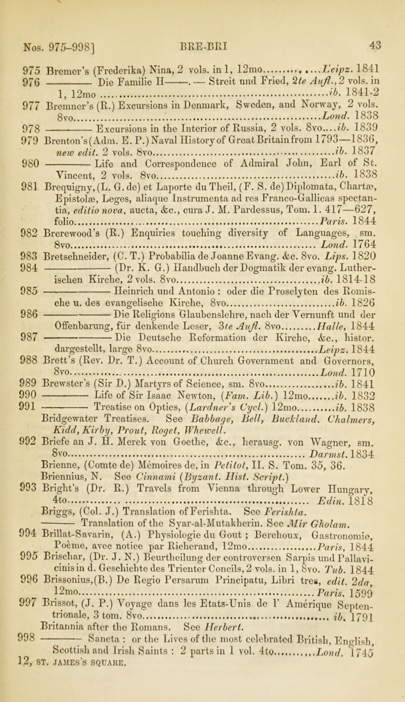 975 Bremer’s (Frederika) Nina, 2 vols. ini, 12mo , Leipz. 1841 976 Die Familie H . — Streit tind Fried, 2te Aufi.,2 vols. in 1, 12mo ib. 1841-2 977 Bremner’s (R.) Excursions in Denmark, Sweden, and Norway, 2 vols. 8vo Land. 1838 978 Excursions in the Interior of Russia, 2 vols. 8vo....ib. 1839 979 Brenton’s(Adm. E. P.) Naval History of Great Britain from 1793—1836, new edit. 2 vols. 8vo ib. 1837 980 Life and Correspondence of Admiral John, Earl of St. Vincent, 2 vols. 8vo ib. 1838 981 Brequigny, (L. G. de) et Laporte du Theil, (F. S. de) Diplomata, Chart£e, Epistol®, Leges, aliaque Instrumenta ad res Franco-Gallicas spectan- tia, editio nova, aucta, <fec., cura J. M. Pardessus, Tom. 1. 417—627, folio Paris. 1844 982 Brerewood’s (R.) Enquiries touching diversity of Languages, sm. 8vo Lond. 1764 983 Bretschneider, (C. T.) Probabilia de Joanne Evang. &c. 8vo. Lips. 1820 984 (Dr. K. G.) Handbuch der Dogmatik der evang. Luther- isclien Kirche, 2 vols. 8vo ib. 1814-18 985 Heinrich und Antonio : oder die Proselyten des Romis- che u. des evangelisehe Kirche, 8vo ib. 1826 986 Die Religions Glaubenslehre, nach der Vernunft und der Offenbarung, fiir denkende Leser, 3te Avji. 8vo Halle, 1844 987 Die Deutsche Reformation der Kirche, &c., histor. dargestellt, large 8vo Leipz. 1844 988 Brett’s (Rev. Dr. T.) Account of Church Government and Governors, 8vo Lond. 1710 989 Bi’ewster’s (Sir D.) Martyrs of Science, sm. 8vo ib. 1841 990 Life of Sir Isaac Newton, {Fain. Lib.) 12mo. ib. 1832 991 Treatise on Optics, (Lardner's Cycl.) 12mo ib. 1838 Bridgewater Treatises. See Babbage, Bell, Buckland. Chalmers, Kidd, Kirby, Front, Roget, Whewell. 992 Briefe an J. H. Merck von Goethe, &c., herausg. von Wagner, sm. 8vo.. Darmst. 1834 Brienne, (Comte de) Memoires de, in Petitot, II. S. Tom. 35, 36. Briennius, N. See Cinnami {Byzant. Hist. Script.) 993 Bright’s (Dr. R.) Travels from Vienna through Lower Hungary, 4to Ed in. 1818 Briggs, (Col. J.) Translation ofFerishta. See Ferishta. Translation of the Syar-al-Mutakherin. See Mir Gholam. 994 Brillat-Savarin, (A.) Physiologic du Gout ; Berclioux, Gastronomie, Poeme, avec notice par Richerand, 12mo Paris, 1844 995 Brischar, (Dr. J. N.) Beurtheilung der controversen Sarpis und Pallavi- cinisin d. Geschichte des Trienter Concils,2 vols. in 1, 8vo. Tub. 1844 996 Brissonius,(B.) De Rcgio Persarum Principatu, Libri tres, edit. 2da 12mo . Paris. 1599 997 Brissot, (J. P.) Voyage dans les Etats-Unis de 1’ Amerique Septen- trionale, 3 tom. 8vo ,« ib, 1791 Britannia after the Romans. Sec Herbert. 998 Sancta : or the Lives of the most celebrated British, English, Scottish and Irish Saints : 2 parts in 1 vol. 4to Lond. 1745*