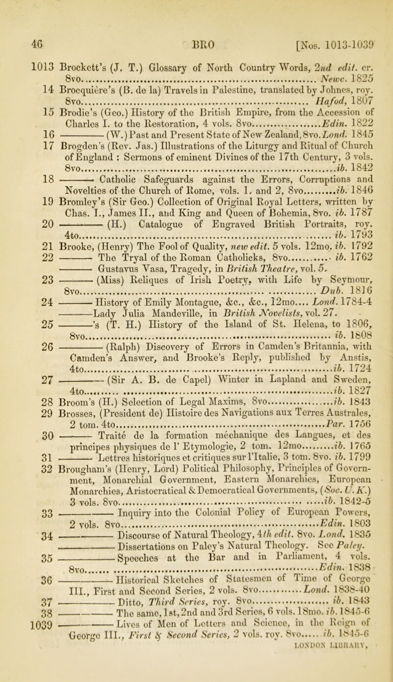 4G BRO [Nos. 1013-1039 1013 Brockctt’s (J. T.) Glossary of North Country Words, 2nd edit. cr. 8vo Newc. 18 25 14 Brocquiere’s (B. de la) Travels in Palestine, translated by Johnes, roy. 8vo Hafod, 1807 15 Brodie’s (Geo.) History of the British Empire, from the Accession of Charles I. to the Restoration, 4 vols. 8vo Edin. 1822 16 (W.) Past and Present State of New Zealand, 8vo. Lond. 1845 17 Brogden’s (Rev. Jas.) Illustrations of the Liturgy and Ritual of Church of England : Sermons of eminent Divines of the 17th Century, 3 vols. 8vo ib. 1842 18 Catholic Safeguards against the Errors, Corruptions and Novelties of the Church of Rome, vols. 1. and 2, 8vo ib. 1846 19 Bromley’s (Sir Geo.) Collection of Original Royal Letters, -written by Chas. I., James II., and King and Queen of Bohemia, 8vo. ib. 1787 20 (H.) Catalogue of Engraved British Portraits, roy. 4to ib. 1793 21 Brooke, (Henry) The Fool of Quality, new edit. 5 vols. 12mo. ib. 1792 22 The Tryal of the Roman Catholicks, 8vo • ib. 1762 Gustavus Yasa, Tragedy, in British Theatre, vol. 5. 23 (Miss) Reliepics of Irish Poetry, with Life by Seymour, 8vo Dub. 1816 24 History of Emily Montague, &c., &c., 12mo.... Lond. 1784-4 Lady Julia Mandeville, in British Novelists, vo\. 27. 25 ’s (T. Id.) History of the Island of St. Helena, to 1806, 8vo ib. 1808 26 (Ralph) Discovery of Errors in Camden’s Britannia, with Camden’s Answer, and Brooke’s Reply, published by Anstis, 4to ib. 1724 27 (Sir A. B. de Capel) Winter in Lapland and Sweden, 4to ib. 1827 28 Broom’s (H.) Selection of Legal Maxims, 8vo ib. 1843 29 Brosses, (President de) Histoiredes Navigations aux Terres Australes, 2 tom. 4to Par. 1756 30 Traite de la formation mechanique des Langues, et des principes physiques de 1’ Etymologie, 2 tom. 12mo ib. 1765 31 Lettres historiques et critiques surlTtalie, 3 tom. 8vo. ib. 1799 32 Brougham’s (Henry, Lord) Political Philosophy, Principles of Govern- ment, Monarcliial Government, Eastern Monarchies, European Monarchies, Aristocratical &Democratical Governments, (Soc. U.K.) 3 vols. 8vo ib. 1842-5 33 Inquiry into tho Colonial Policy of European Powers, 2 vols. 8vo Edin. 1803 34 Discourse of Natural Theology, 4th edit. 8vo. Lond. 1835 Dissertations on Paley’s Natural Theology. See Paley. 35 .Speeches at the Bar and in Parliament, 4 vols. Edin. 1838 36 Historical Sketches of Statesmen of Time of George III., First and Second Series, 2 vols. 8vo Lond. 1838-40 37 Ditto, Third Si 'ties, roy. 8vo ib. 1843 38 The same, 1st, 2nd and 3rd Scries, 6 vols. l8mo. ib. 1845-6 103Q Lives of Men of Letters and Science, in the Reign of George III., First fy Second Series, 2 vols. roy. 8vo ib. 1845-6