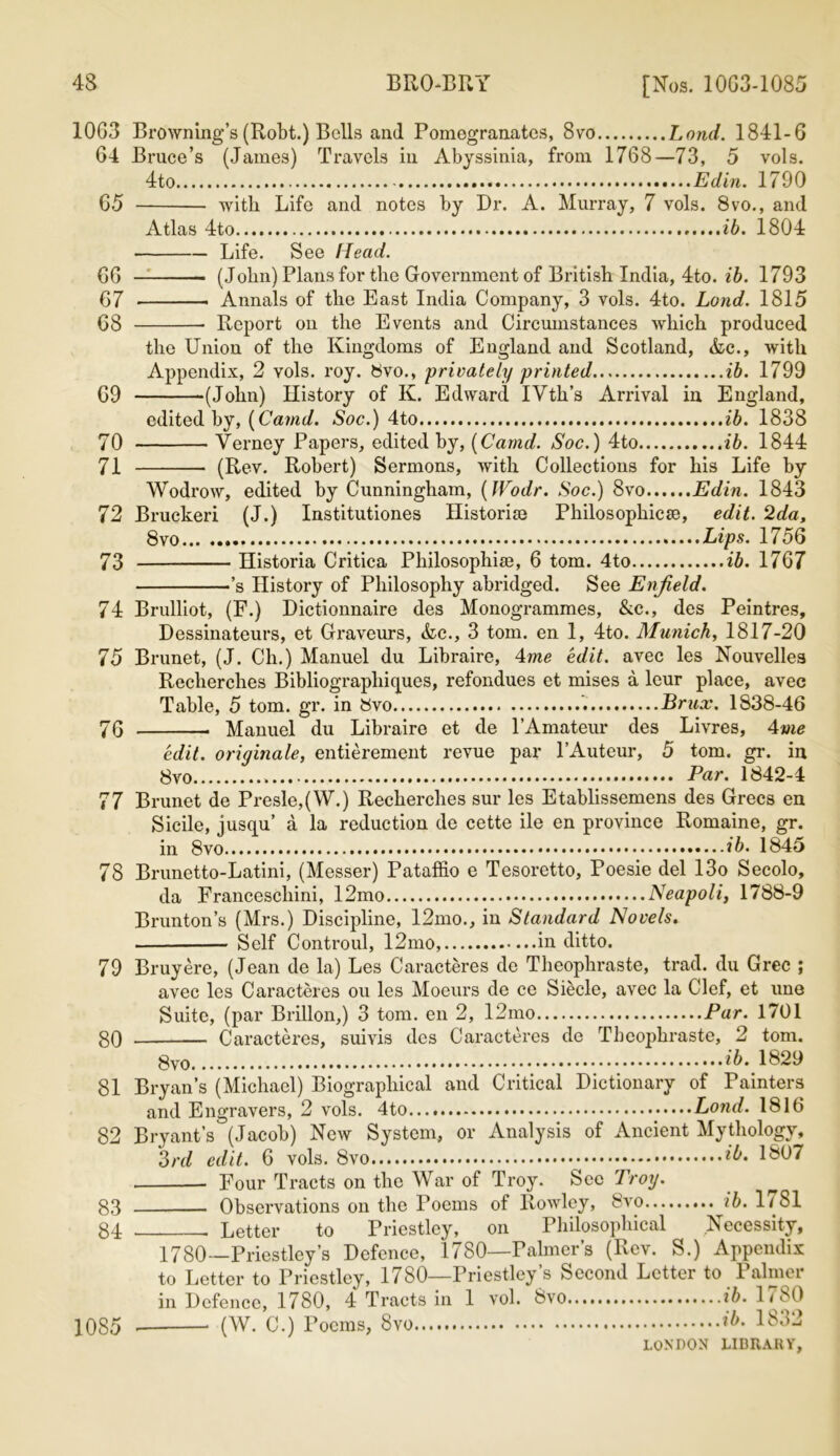 1063 64 65 66 67 68 69 70 71 72 73 74 75 76 77 78 79 80 81 82 Browning’s (Robt.) Bells and Pomegranates, 8vo Lond. 1841-6 Bruce’s (James) Travels in Abyssinia, from 1768—73, 5 vols. 4to Edin. 1790 with Life and notes by Dr. A. Murray, 7 vols. 8vo., and Atlas 4to ib. 1804 Life. See Head. (John) Plans for the Government of British India, 4to. ib. 1793 Annals of the East India Company, 3 vols. 4to. Lond. 1815 Report on the Events and Circumstances which produced the Union of the Kingdoms of England and Scotland, &c., with Appendix, 2 vols. roy. 8vo., privately printed ib. 1799 •(John) History of K. Edward IVth’s Arrival in England, edited by, [Canid. Soc.) 4to ib. 1838 Verney Papers, edited by, [Camd. Soc.) 4to ib. 1844 (Rev. Robert) Sermons, with Collections for his Life by 83 84 1085 Wodrow, edited by Cunningham, [Wodr. Soc.) 8vo Edin. 1843 Bruckeri (J.) Institutiones Historic Philosophic^, edit. 2da, 8vo Lips. 1756 Historia Critica Philosophise, 6 tom. 4to ib. 1767 ’s History of Philosophy abridged. See Enfield. Brulliot, (F.) Dictionnaire des Monogrammes, &c., des Peintres, Dessinateurs, et Graveurs, &c., 3 tom. en 1, 4to. Munich, 1817-20 Brunet, (J. Ch.) Manuel du Libraire, 4me edit, avec les Nouvelles Recherches Bibliograpliiques, refondues et mises a leur place, avec Table, 5 tom. gr. in 8vo Brux. 1838-46 Manuel du Libraire et de l’Amateur des Livres, 4me edit, originate, entierement revue par l’Auteur, 5 tom. gr. in 8vo „ Par. 1842-4 Brunet de Presle,(W.) Recherches sur les Etablissemens des Grecs en Sicile, jusqu’ a la reduction de cette ile en province Romaine, gr. in 8vo ib. 1845 Brunetto-Latini, (Messer) Pataffio e Tesoretto, Poesie del 13o Secolo, da Francescliini, 12mo Neapoli, 1788-9 Brunton’s (Mrs.) Discipline, 12mo., in Standard Novels. Self Controul, 12mo, in ditto. Bruy ere, (Jean de la) Les Caracteres de Theophraste, trad, du Grec ; avec les Caracteres ou les Moeurs de ce Siecle, avec la Clef, et une Suite, (par Brillon,) 3 tom. en 2, 12mo Par. 1701 Caracteres, suivis des Caracteres de Theophraste, 2 tom. *5. 1829 Bryan’s (Michael) Biographical and Critical Dictionary of Painters and Engravers, 2 vols. 4to Lond. 1816 Bryant’s (Jacob) New System, or Analysis of Ancient Mythology, 3rd edit. 6 vols. 8vo ib. 1^07 Four Tracts on the War of Troy. Sec Troy. ^ Observations on the Poems of Rowley, 8vo ib. 1/81 Letter to Priestley, on Philosophical Necessity, 1780—Priestley’s Defence, 1780—Palmer’s (Rev. S.) Appendix to Letter to Priestley, 1780—Priestley’s Second Letter to Palmer in Defence, 1780, 4 Tracts in 1 vol. 8vo ib. 1780 . (W. C.) Poems, 8vo ib. 1832