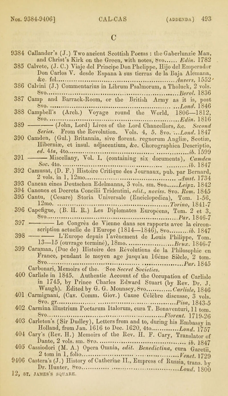 c 9384 Callander’s (J.) Two ancient Scottish Poems : the Gaherlunzie Man, and Christ’s Kirk on the Green, with notes, 8vo Edin. 1782 385 Calvete, (J. C.) Yiaje del Principe Don Phelippe, Hijo del Emperador Don Carlos Y. desde Espana k sus tierras de la Baja Alemana, &c. fol Anvers, 1552' 386 Calvini (J.) Commentarius in Librum Psalmorum, a Tholuck, 2 vols. 8vo Berol. 1836 387 Camp and Barrack-Room, or the British Army as it is, post 8vo Lond. 1846 388 Campbell’s (Arch.) Yoyage round the World, 1806—1812, 8vo Edin. 1816 389 (John, Lord) Lives of the Lord Chancellors, &c. Second Series. From the Revolution. Yols. 4, 5. 8vo. ...Lond. 1847 390 Camden, (Gul.) Britannia, sive florent. regnorum Anglise, Scotise, IliberniEe, et insul. adjacentium, &c. Chorographica Descriptio, ed. 4ta, 4to ib. 1599 391 Miscellany, Vol. I. (containing six documents), Camden Soc. 4to ib. 1847 392 Camusat, (D. F.) Histoire Critique des Journaux, pub. par Bernard, 2 vols. in 1, 12mo Amst. 1734 393 Cancan eines Deutschen Edelmanns, 3 vols. sm. 8vo Leipz. 1842 394 Canones et Decreta Concilii Tridentini, edit., noviss. 8vo. Rom. 1845 395 Cantu, (Cesare) Storia Universale (Enciclopedica), Tom. 1-56, 12mo Torino, 1841-7 396 Capefigue, (B. H. R.) Les Diplomates Europeens, Tom. 2 et 3, 8vo Par. 1846-7 397 * Le Congres de Yienne dans see rapports avec la circon- scription actuelle de l’Europe (1814—1846), 8vo ib. 1847 398 ^L’Europe depuis l’avenement de Louis Philippe, Tom. 13—15 (ouvrage termine), 18mo Brvx. 1846-7 399 Caraman, (Due de) Histoire des Revolutions de la Philosophic en France, pendant le moyen age jusqu’au 16eme Siecle, 2 tom. „ 8yo.... : Par. 1845 Carbonari, Memoirs of the. See Secret Societies. 400 Carlisle in 1845. Authentic Account of the Occupation of Carlisle in 1745, by Prince Charles Edward Stuart (by Rev. Dr. J. Waugh). Edited by G. G. Mounsey, 8vo Carlisle, 1846 401 Carmignani, (Cav. Comm. Giov.) Cause Celebre discusse, 3 vols. 8™. gr Pisa, 1843-5 402 Carmina illustrium Poetarum Italorum, cura T. Bonaventuri, 11 tom. 8vo.. Florent. 1719-26 403 Carleton’s (Sir Dudley), Letters from and to, during his Embassy in Holland, from Jan. 1616 to Dec. 1620, 4to Lond. 1757 404 Cary’s (Rev. IJ.) Memoirs of the Rev. H. F. Cary, Translator of Dante, 2 vols. sm. 8vo ^ 1847 405 Cassiodori (M. A.) Opera Omnia, edit. Benedictina, cura Garetii 2 tom in 1, folio Venet. 1729 9406 Castera’s (J.) History of Catherine II., Empress of Russia, trans bv Dr. Hunter, 8vo £onj. 1800