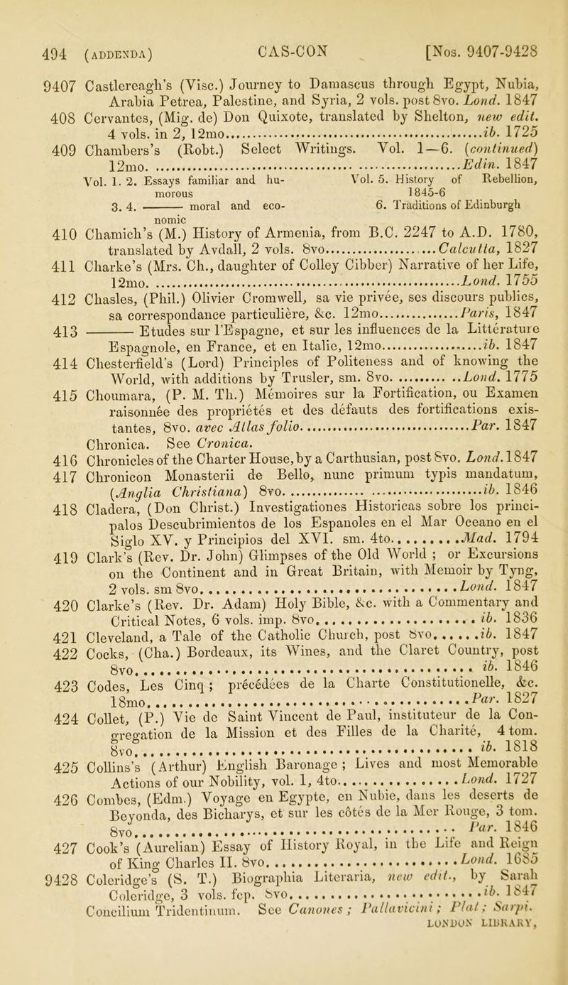 9407 Castlereagli’s (Vise.) Journey to Damascus through Egypt, Nubia, Arabia Petrea, Palestine, and Syria, 2 vols. postSvo. Lond. 1847 408 Cervantes, (Mig. de) Don Quixote, translated by Shelton, new edit. 4 vols. in 2, 12mo ib. 1725 409 Chambers’s (Robt.) Select Writings. Vol. 1 — 6. (continued) 12mo. .... Edin. 1847 Vol. 1. 2. Essays familiar and hu- Vol. 5. History of Rebellion, morous 1845-6 3. 4. moral and eco- 6. Traditions of Edinburgh nomic 410 Chamich’s (M.) History of Armenia, from B.C. 2247 to A.D. 1780, translated by Avdall, 2 vols. 8vo Calcutta, 1827 411 Charlie’s (Mrs. Ch., daughter of Colley Cibber) Narrative of her Life, 12mo ; Lond. 17 55 412 Chasles, (Phil.) Olivier Cromwell, sa vie privee, ses discours publics, sa correspondance particuliere, &c. 12mo Paris, 1847 413 Etudes sur l’Espagne, et sur les influences de la Litterature Espagnole, en France, et en Italie, 12mo ib. 1847 414 Chesterfield’s (Lord) Principles of Politeness and of knowing the World, with additions by Trusler, sm. 8vo Lond. 1775 415 Choumara, (P. M. Th.) Memoires sur la Fortification, ou Examen raisonnee des proprietes et des defauts des fortifications exis- tantes, 8vo. avec Atlas folio Par. 1847 Chronica. See Cronica. 416 Chronicles of the Charter House, by a Carthusian, postSvo. Lond. 1847 417 Chronicon Monasterii de Bello, nunc primum typis mandatum, (,Anglia Christiana) 8vo ib. 1846 418 Cladera, (Don Christ.) Investigationes Historicas sobre los princi- palos Descubrimientos de los Espanoles en el Mar Oceano en el Siglo XV. y Principios del XVI. sm. 4to ,Mad. 1794 419 Clark’s (Rev. Dr. John) Glimpses of the Old World ; or Excursions on the Continent and in Great Britain, with Memoir by Tyng, 2 vols. sm 8vo, ... Lond. 1847 420 Clarke’s (Rev. Dr. Adam) Holy Bible, &c. with a Commentary and Critical Notes, 6 vols. imp. 8vo« ib. 1836 421 Cleveland, a Tale of the Catholic Church, post 8vo ib. 1847 422 Cocks, (Cha.) Bordeaux, its Wines, and the Claret Country, post 8vo. .. .. . 1846 423 Codes, *Les Cinq ; precedees de la Charte Constitutionelle, &c. 18mo Par. 1827 424 Collet, (P.) Vie de Saint Vincent de Paul, instituteur de la Con- gregation de la Mission et des Filles de la Charite, 4 tom. 8 ib' 1818 425 Collins’s (Arthur) English Baronage; Lives and most Memorable Actions of our Nobility, vol. 1, 4to Lond. 1727 426 Combes, (Edm.) Voyage en Egypte, en Nubie, dans les deserts de Bevonda, des Bicliarys, et sur les c6tes de la Mer Rouge, 3 tom. Par. 1846 427 Cook’s (Aureiian) Essay of History Royal, in the Life and Reign of King Charles II. 8vo, Lond. 1685 9428 Coleridge’s (S. T.) Biographia Litcraria, new edit., by Sarah Coleridge, 3 vols. fcp. Svo ib. 1847 Concilium Tridentinum. See Canones ; Pallavicini; l lal; Saryi.