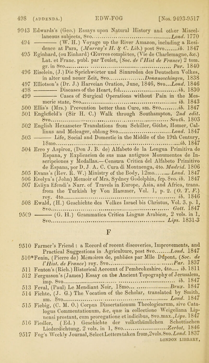 9943 Edwards’s (Geo.) Essays upon Natural History and other Miscel- laneous subjects, 8vo Lond. 1770 494 (W. H.) Voyage up the River Amazon, including a Resi- dence at Para, [Murray's H. fy C. Lib.) post 8vo ib. 1847 495 Eginhard, (ou Einhard) CEuvres completes, (Vie de Charlemagne, &c.) Lat. et Franc, publ. par Teulet, (Soc. de l'Hist de France) 2 tom. gr. in 8vo Par. 1840 496 Eiselein, (J.) Die Sprichwbrter und Sinnreden des Deutsclien Volkes, in alter und neuer Zeit, 8vo Donauoschingen, 1838 497 Elliotson’s (Dr. J.) Harveian Oration, June, 1846, 8vo...Lond. 1846 498 Diseases of the Heart, fol ib. 1830 499 Cases of Surgical Operations without Pain in the Mes- meric state, 8vo ib. 1843 500 Ellis’s (Mrs.) Prevention better than Cure, sm. 8vo ib. 1847 501 Englefield’s (Sir II. C.) Walk through Southampton, 2nd edit. 8vo South. 1803 502 English Hexameter Translations from Schiller, Gothe, Homer, Cal- linus and Meleager, oblong 8vo Lond. 1847 503 Life, Social and Domestic in the Middle of the 19th Century, 18mo ib. 1847 504 Erro y Aspiroz, (Don J. B. de) Alfabeto de la Lengua Primitiva de Espana, y Explicacion de sus mas antiguos Monumentos de In- scripciones y Medallas.—Censura Critica del Alfabeto Primitivo de Espana, por D. J A. C. Cura di Montnenga, 4to. Madrid. 1806 505 Evans’s (Rev. R. W.) Ministry of the Body, 12mo .Lond. 1847 506 Evelyn’s (John) Memoir of Mrs. Sydney Godolphin, fcp. 8vo. ib. 1847 507 Evliya Efendi’s Narr. of Travels in Europe, Asia, and Africa, trans. from the Turkish by Von Hammer, Vol. 1, p. 2. (O. T. F.) roy. 4to ib. 1846 508 Ewald, (II.) Geschichte des Volkes Israel bis Christus, Vol. 3. p. 1, 8vo Gott. 1847 9509 (G. II.) Grannnatica Critica Linguse Arabics, 2 vols. in 1, 8vo Lips. 1831-3 F 9510 Farmer’s Friend : a Record of recent discoveries, Improvements, and Practical Suggestions in Agriculture, post 8vo Lond. 1847 510*Fenin, (Pierre de) Memoires de, publiees par Mile Dilpont, (Soc. de VHist, de France) roy. 8vo Par. 18o7 511 Fenton’s (Rich.) Historical Account of Pembrokeshire, 4to.... ib. 1811 512 Fergusson’s (James) Essay on the Ancient Topography of Jerusalem, imp. 8vo ib- 1847 513 Feval, (Paul) Le Mendiant Noir, 18mo Brux. 1847 514 Fichte, (J. G.) The Vocation of the Scholar, translated by Smith, sm. 8vo Lond. 184/ 515 Fiebig, (C. M. 0.) Corpus Dissertationum Theologicarum, sive Cata- logus Commentationum, &c, qum in collcctione V eigeliana Lipy ncnsi prostant, cum proregatione et indicibus, Svo.max.,Lips. 1847 516 Fiedler, (Ed.) Geschichte der volksthiimlichen Schottischen Liederdichtung, 2 vols. in 1, 8vo Zerbst, 1846 9517 Fog’s Weekly Journal, SelectLctterstaken from,2vols.8vo.Amu/. 18«w