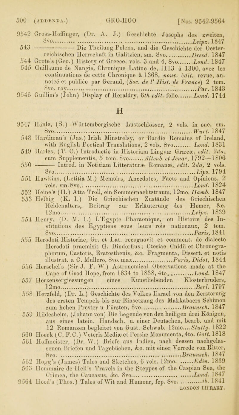 9542 Gross-IIoffinger, (Dr. A. J.) Gescliichte Josephs des zweiten, Svo Leipz. 1847 543 Die Tlieilung Polens, und die Gescliichte der Oester- reichischen Herrschaft in Galitzien, sm. 8vo. Dresd. 1847 544 Grote’s (Geo.) History of Greece, vols. 3 and 4, 8vo Lond. 1847 545 Guillaume de Nangis, Clironique Latine de, 1113 a 1300, avec les continuations de cette Clironique a 1368, nouv. edit, revue, an- notee et publiee par Geraud, (Soc. de V Hist, de France) 2 tom. Svo. roy Par. 1843 9546 Guillim’s (John) Display of Heraldry, Qth edit, folio Lond. 1744 H 9547 Ilanle, (S.) Wiirtembergische Lustschlosser, 2 vols. in one, sm. Svo Wurt. 1847 548 Hardiman's (Jas.) Irish Minstrelsy, or Bardic Remains of Ireland, with English Poetical Translations, 2 vols. Svo Lond. 1831 549 Ilarles, (T. C.) Introductio in Historian! Linguse Gnecse, edit. 2da, cum Supplements, 5 tom. Svo Altenb. et Jenae, 1792—1806 550 Introd. in Notitiam Litteraturae Romanic,. edit. 2da, 2 vols. Svo ...Lips. 1794 551 Hawkins, (Letitia M.) Memoirs, Anecdotes, Facts and Opinions, 2 vols. sm. Svo Lond. 1824 552 Heine’s (H.) Atta Troll, ein Sominernachtstraum, 12mo. Hamb. 1847 553 Helbig (K. I.) Die Griecliischen Zustande des Griecliiseken Heldenalters, Beitrag zur Erlauterung des Homer, Ac. 12mo Leipz. 1839 551 Henry, (D. M. I.) L’Egypte Pharaonique, on Histoire des In- stitutions des Egyptiens sous leurs rois nationaux, 2 tom. Svo Paris, 1841 555 Herodoti llistoriae, Gr. et I/at. recognovit et comment, de dialecto Herodoti praemisit G. Dindorfius; Ctesiae Cnidii et Chronogra- phorum, Castoris, Eratosthenis, Ac. Fragmenta, Dissert, et notis illustrat. a C. Mullero, 8vo. max Paris, Didot, 1844 556 Ilerschel’s (Sir J. F. W.) Astronomical Observations made at the Cape of Good Hope, from 1834 to 1838, 4to Lond. 1847 557 Herzensergiessungen eines Kunstliebenden Klosterbruders, 12mo Bert. 1797 558 Ilerzfeld, (Dr. L.) Gescliichte des Volkes Iisrael von den Zerstorung des ersten Tempels bis zur Einsetzung des Makkabaers Schimon zum holien Prester u Fiirsten, Svo Braunsch. 1847 559 Ilildeslieim, (Johann von) Die Legende von den heiligen drei Konigen, aus eines latein. Handsch. u. einer Deutsclien, bearb. und mit 12 Romanzen begleitet von Gust. Schwab. \<2mo....Stuttg. 1822 560 IIocclc (C. F.C.) Yeteris Medise et Persiie Monumenta, 4to. Gott. 1818 561 Hoffmeister, (Dr. W.) Briefe aus Indien, nach dessen nachgelas- scnen Briefen und Tagebiichen, &e. mit einer Yorrcde von Ritter, Svo Braunsch. 1847 562 Hogg’s (James) Tales and Sketches, 6 vols. 12mo Ed in. 1839 563 Ilommaire de Hell’s Travels in the Steppes of the Caspian Sea, the Crimea, the Caucasus, Ac. Svo Lond. 184/ 9564 Hood’s (Tlios.) Tales of Wit and Humour, fcp. Svo ib. 1841 LONDON Lll It Alt Y.