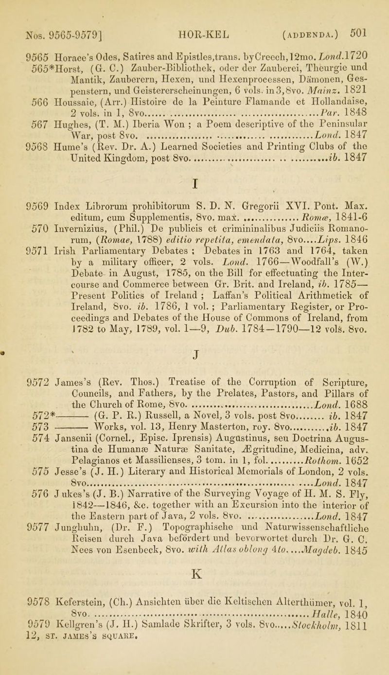 9565 Horace’s Odes, Satires and Epistles,trails. bjCreecli,12mo. Lond. 1720 565*IIorst, (G. C.) Zauber-Bibliothek, oder der Zauberei, Thenrgie und Mantik, Zauberern, Hexen, und Hexenprocessen, Damonen, Ges- penstern, und Geistererscheinungen, 6 vols. in3,8vo. Mainz. 1821 566 Houssaie, (Arr.) Ilistoire de la Peinture Flamande et Ilollandaise, 2 vols. in 1, 8vo Par. 1848 567 Hughes, (T. M.) Iberia Won ; a Poem descriptive of the Peninsular War, post 8vo. Lond. 1847 9568 Hume’s (Rev. Dr. A.) Learned Societies and Printing Clubs of the United Kingdom, post 8vo ib. 1847 I V 9569 Index Librorum prohibitorum S. D. N. Gregorii XVI. Pont. Max. editum, cum Supplements, 8vo. max Romre, 1841-6 570 Invernizius, (Phil.) Re publicis et crimininalibus Judiciis Romano- rum, (Romae, 1788) editio repetiia, emendata, 8vo....Lips. 1846 9571 Irish Parliamentary Debates ; Debates in 1763 and 1764,. taken by a military officer, 2 vols. Lond. 1766—Woodfall’s (W.) Debate in August, 1785, on the Bill for effectuating the Inter- course and Commerce between Gr. Brit, and Ireland, ib. 1785— Present Politics of Ireland ; Laffan’s Political Arithmetick of Ireland, 8vo. ib. 1786, 1 vol. ; Parliamentary Register, or Pro- ceedings and Debates of the House of Commons of Ireland, from J782 to May, 1789, vol. 1—9, Dub. 1784—1790—12 vols. 8vo. J 9572 James’s (Rev. Tlios.) Treatise of the Corruption of Scripture, Councils, and Fathers, by the Prelates, Pastors, and Pillars of the Church of Rome, 8vo Lond. 1688 572* (G. P. R.) Russell, a Novel, 3 vols. post 8vo ib. 1847 573 Works, vol. 13, Henry Masterton, roy. 8vo ib. 1847 574 Jansenii (Cornel., Episc. Iprensis) Augustinus, sen Doctrina Augus- tina de Humanse Naturae Sanitate, iEgritudine, Medicina, adv. Pelagianos et Massilienses, 3 tom. in 1, fol Rothom. 1652 575 Jesse’s (J. H.) Literary and Historical Memorials of London, 2 vols. 8vo Lond. 1847 576 J ukes’s (J. B.) Narrative of the Surveying Voyage of II. M. S. Fly, 1842—1846, &c. together with an Excursion into the interior of the Eastern part of Java, 2 vols. 8vo. Lond. 1847 9577 Jungliuhn, (Dr. F.) Topographische und Naturwissenschaftliclie Reisen durch Java befordert und bevorwortet durcli Dr. G. C. Nees von Esenbcck, 8vo. with Atlas oblong Mo. ...Magdeb. 1845 K 9578 Keferstein, (Ch.) Ansichtcn iibcr die Keltischen Alterthiimer, vol. 1, 8vo Halle, 1840 9579 Kellgren’s (J. II.) Samlade Skrifter, 3 vols. 8vo Stockholm, 1811