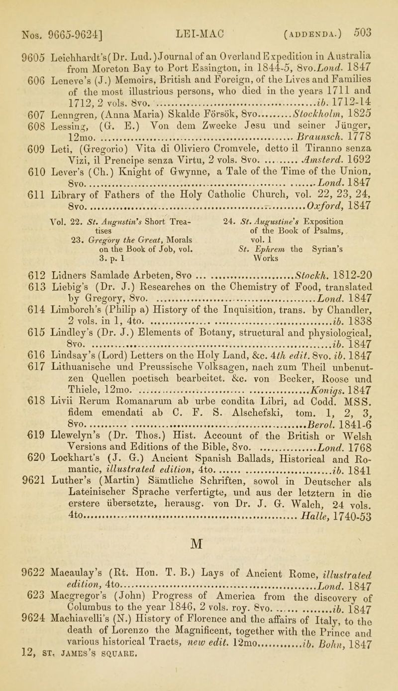 9605 Leichhardt’s (Dr. Lud.) Journal of an Overland Expedition in Australia from Moreton Bay to Port Essington, in 1844-5, 8vo.Loud. 1847 606 Leneve’s (J.) Memoirs, British and Foreign, of the Lives and Families of the most illustrious persons, who died in the yeai'3 1711 and 1712,2 vols. 8vo ib. 1712-14 607 Lenngren, (Anna Maria) Skalde Forsok, Svo Stockholm, 1825 608 Lessing, (G. E.) Yon dem Zwecke Jesu und seiner Jiinger, 12mo Braunsch. 1778 609 Leti, (Gregorio) Vita di Oliviero Cromvele, detto il Tiranno senza Vizi, il Prencipe senza Virtu, 2 vols. Svo. Amsterd. 1692 610 Lever’s (Ch.) Knight of Gwynne, a Tale of the Time of the Union, 8vo Bond. 1847 611 Library of Fathers of the Holy Catholic Church, vol. 22, 23, 24, Svo Oxford, 1847 Vol. 22. St. Augustin's Short Trea- tises 23. Gregory the Great, Morals on the Book of Job, vol. 3. p. 1 24. St. Augustine's Exposition of the Book of Psalms, vol. 1 St. Ephrem the Syrian’s W orks 612 Lidners Samlade Arbeten, 8vo Stockh. 1812-20 613 Liebig’s (Dr. J.) Researches on the Chemistry of Food, translated by Gregory, Svo Lond. 1847 614 Limborch’s (Philip a) History of the Inquisition, trans. by Chandler, 2 vols. in 1, 4to ib. 1838 615 Lindley’s (Dr. J.) Elements of Botany, structural and physiological, 8vo ib. 1847 616 Lindsay’s (Lord) Letters on the Holy Land, &c. 4th edit,. Svo. ib. 1847 617 Lithuanische und Preussische Volksagen, nach zum Theil unbenut- zen Quellen poetisch bearbeitet. &c. von Becker, Roose und Thiele, 12mo Konigs. 1847 618 Livii Rerum Romanarum ab urbe condita Libri, ad Codd. MSS. fidem emendati ab C. F. S. Alschefski, tom. 1, 2, 3, 8vo Berol. 1841-6 619 Llewelyn’s (Dr. Thos.) Hist. Account of the British or Welsh Versions and Editions of the Bible, 8vo Lond. 1768 620 Lockhart’s (J. G.) Ancient Spanish Ballads, Historical and Ro- mantic, illustrated edition, 4to ib. 1841 9621 Luther’s (Martin) Samtliclie Schriften, sowol in Deutscher als Lateinischer Sprache verfertigte, und aus der letztern in die erstere iibersetzte, lierausg. von Dr. J. G. Walch, 24 vols. 4to Halle, 1740-53 M 9622 Macaulay’s (Rt. Hon. T. B.) Lays of Ancient Rome, illustrated edition, 4to Lond. 1847 623 Macgregor’s (John) Progress of America from the discovery of Columbus to the year 1846, 2 vols. roy. Svo. ib. 1847 9624 Machiavelli’s (N.) History of Florence and the affairs of Italy, to the death of Lorenzo the Magnificent, together with the Prince and various historical Tracts, new edit. 12mo ib. Bohn, 1847