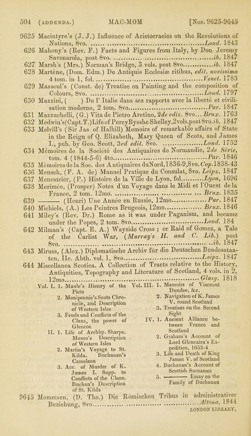 9625 Macintyre’s (J. J.) Influence of Aristocracies on tlie Revolutions of Nations, 8vo Lond. 1843 626 Mahony’s (Rev. F.) Facts and Figures from Italy, by Don Jeremy Savonarola, post 8vo ib. 1847 627 Marsh’s (Mrs.) Norman’s Bridge, 3 vols. post 8vo ib. 1847 628 Martene, (Dom. Edm.) De Antiquis Ecclesise ritibus, edit, novissima 4 tom. in 1, fol Venet. 1783 629 Massoul’s (Const, de) Treatise on Painting and tlie composition of Colours, 8vo Loud. 1797 630 Mazzini, ( ) De 1’ Italie dans ses rapports avec la liberte et civili- sation moderne, 2 tom. 8vo Par. 1847 631 Mazzuchelli, (G.) Vitade Pietro Aretino, 2de ediz. 8vo... Brux. 1763 632 Med\vin’s(Capt.T.)LifeofPercyBysshe Shelley,2vols.post8vo./6. 1847 633 Melvill’s ( Sir Jas. of Halhill) Memoirs of remarkable affairs of State in the Reign of Q. Elizabeth, Mary Queen of Scots, and James I. , pub. by Geo. Scott, 3rd edit. 8vo Lond. 1752 634 Memoires de la Societe des Antiquaires de Normandie, 2de Serie, tom. 4 (1844-5-6) 4to Par. 1846 635 Memoires de la Soc. des Antiquaires duNord,1836-9,8vo. Cop. 1838-43 636 Mensch, (F. A. de) Manuel Pratique du Consulat, 8vo. Leipz. 1847 637 Menestrier, (P.) Histoire de la Ville de Lyon, fol Lyon, 1696 638 Merimee, (Prosper) Notes dun Voyage dans le Midi et l’Ouest dela France, 2 tom. 12mo Brux. 1835 639 (Henri) Une Annee en Russie, 12mo Par. 1847 640 Michiels, (A.) Les Peintres Brugeois, 12mo Brux. 1846 641 Miley’s (Rev. Dr.) Rome as it was under Paganism, and became under the Popes, 2 tom. 8vo Lond. 184 642 Milman’s (Capt. E. A.) Wayside Cross ; or Raid of Gomez, a Tale of the Carlist War, (Murray's H. and C. Lib.) post ib. 184/ 643 Miruss, (Alex.) Diplomatische Archiv fur die Deutschen Bundesstaa- ten, He. Abth. vol. 1, 8vo Leipz. 1847 644 Miscellanea Scotica. A Collection of Tracts relative to the History, Antiquities, Topography and Literature of Scotland, 4 vols. in 2, 12mo Glasg. 1818 Vol. I. 1. Maule’s History of the Vol. III. 1. Memoirs of Viscount pjcts Dundee, &c. 2. Monipennie’s Scots Chro- 2. Navigation of K. James nicle, and Description V. round Scotland of Western Isles 3. Treatises on the Second 3. Feuds and Conflicts of the Sight Clans, the power of IV. I. Ancient Alliance be- Glencoe tween France and II. 1. Life of Archbp. Sharpe. Scotland Monro’s Description 2. Graham s Account of of Western Isles Lord Glencairn s Ex- 2. Martin’s Voyage to St. pedition, 1653-4 Kilda. Buchanan’s 3. Life and Death of King Cameleon James V. of Scotland 3. Acc. of Murder of K. 4. Buchanan’s Account of James I. Supp. to Scottish Surnames Conflicts of the Clans. 5. — Essay on the Buchan’s Description Family of Buchanan of St. Kilda 9645 Mommsen, (D. Tho.) Die Romischen Tribus in administrativer Bezichung, Altona, 1S44