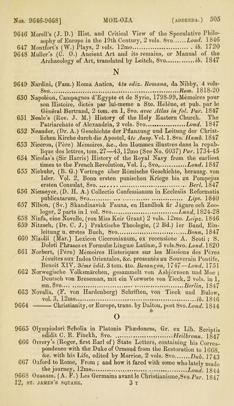 9646 Morell’s (J. D.) Hist, and Critical View of tlie Speculative Philo- sophy of Europe in the 19th Century, 2 vols. 8vo Loud. 1 846 647 Montfort’s (W.) Plays, 2 vols. 12mo ib. 1720 9648 Muller’s (C. 0.) Ancient Art and its remains, or Manual of the Archaeology of Art, translated by Leitch, 8vo ib. 1847 N 9649 Nardini, (Fam.) Roma Antica, 4ta ediz. Romana, da Nibby, 4 vols* 8vo ..Rom. 1818-20 650 Napoleon, Campagnes d’Egypte et de Syrie, 1798-99, Memoires pour son Histoire, dictes par lui-meme a Ste. Helene, et pub. par le General Bertrand, 2 tom. en 1, 8vo. avec Atlas in fol. Par. 1847 651 Neale’s (Rev. J. M.) History of the Holy Eastern Church. The Patriarchate of Alexandria, 2 vols. 8vo Land. 1847 652 Neander, (Dr. A.) Geschichte der Pflanzung und Leitung der Christ- lichen Kirche durch die Apostel, 4te Ansg. Vol. 1.8vo. Hamb. 1847 653 Niceron, (Pere) Memoires, &c., des Hommes illustres dans la repub- lique des lettres, tom. 27—43,12mo (See No. 6037) Par. 1734-45 654 Nicolas’s (Sir Harris) History of the Royal Navy from the earliest times to the French Revolution, Vol. 1., 8vo, Lond. 1847 655 Niebuhr, (B. G.) Vortrage fiber Romische Geschichte, herausg. von Isler. Vol. 2, Bonn ersten punischen Kriege bis zu Pompejus ersten Consulat, 8vo Berl. 1847 656 Niemeyer, (D. H. A.) Collectio Confessionum in Ecclesiis Reformatis publicatarum, 8vo Lips. 1840 657 Nilson, (Sv.) Skandinavisk Fauna, en Handbok fir Jagare och Zoo- loger, 2 parts in 1 vol. 8vo Lund, 1824-28 658 Ninfa, eine Novelle, (von Miss Keir Grant) 2 vols. 12mo. Leipz. 1846 659 Nitzsch, (Dr. C. J.) Praktische Theologie, (2 Bd.) ler Band, Ein- leitung u. erstes Bucli, 8vo Bonn, 1847 660 Nizolii (Mar.) Lexicon Ciceronianum, ex recensione A. Scoti ; S. Doleti Phrases et Formulae Linguae Latinse, 3 vols.8vo. Lond. 1820 661 Norbert, (Pere) Memoires Historiques sur les Missions des Peres Jesuitesaux Indes Orientales, &c. presentesau Souverain Pontife, Benoit XIV. 3eme edit. 3 tom. 4to. Besangon, 1747—Lond, 1751 662 Norwegische Volksmarchen, gesammelt von Asbjornsen und Moe ; Deutsch von Breseman, mit ein Vorworte von Tieck, 2 vols. in 1, sm.8vo Berlin, 1847 663 Novalis, (F. von Ilardenberg) Schriften, von Tieck und Bulow, vol. 3, 12mo ib. 1846 9664 Christianity, or Europe, trans. by Dalton, post 8vo.Lond. 1844 o 9665 Olympiodori Scholia in Platonis Phaedonem, Gr. ex Lib. Scriptis edidit C. E. Finckh, 8vo Heilbronn. 1847 666 Orrery’s (Roger, first Earl of) State Letters, containing his Corres- pondence with the Duke of Ormond from the Restoration to 1668. ike. with his Life, edited by Morrice, 2 vols. 8vo Dub. 1743 667 Oxford to Rome, From ; and how it fared with some who lately made the journey, 12mo Lond, 1844 9668 Ozanam, (A. F.) Les Germains avantle Christianisme,8vo.Par. 1847