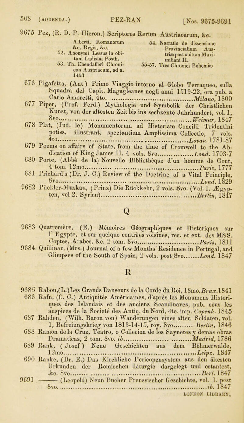 9675 Fez, (R. D. P. Hieron.) Scriptores Rerum Austriacarum, &c. Alberti, Romanorum &c. Regis, &c. 52. Anonymi Lessus in obi- tum Ladislai Posth. 53. Th. Ebendafferi Chroni- con Austriacum, ad a. 1463 54. Narratio de dissensione Provincialium Aus- tria post obitum Maxi- miliani II. 55-57. TresChronici Bohemia 6' 6 I igafetta, (Ant.) Primo Viaggio intorno al Globo Terraqueo, sulla Squadra del Capit. Magagleanes negli anni 1519-22, ora pub. a Carlo Amoretti, 4to Milano, 1800 677 Piper, (Prof. Ferd.) Mythologie und Symbolik der Christlichen Kunst, von der altesten Zeit bis ins secbzente Jahrhundert, vol. 1, Svo Weimar, 1847 678 Plat, (Jud. le) Monumentorum ad Historiam Concilii Tridentini potiss. illustrant. spectantium Amplissima Collectio, 7 vols. 4to Lovan. 1781-87 679 Poems on affairs of State, from the time of Cromwell to the Ab- dication of King James II. 4 vols. 8vo Land. 1703-7 680 Porte, (Abb6 de la) Nouvelle Bibliotlieque d’un homme de Gout, 4 tom. 12mo Paris, 1777 681 Pricliards (Dr. J. C.) Review of the Doctrine of a Vital Principle, 8vo Lond. 1829 9682 Piickler-Muskau, (Prinz) Die Riickkehr, 2 vols. 8vo. (Vol. 1. iEgyp- ten, vol 2. Syrien) Berlin, 1847 Q 9683 Quatremere, (E.) Memoires Geographiques et Historiques sur 1’ Egypte, et sur quelque contrees voisines, rec. et ext. des MSS. Coptes, Arabes, &c. 2 tom. 8vo....- Paris, 1811 9684 Quillinan, (Mrs.) Journal of a few Months’ Residence in Portugal, and Glimpses of the South of Spain, 2 vols. post 8vo Lond. 1847 R 9685 Rabou,(L.)Les Grands Danseurs de la Corde du Roi, 18mo.J3r«a\1841 686 Rafn, (C. C.) Antiquites Americaines, d’apres les Monumens Histori- ques des Islandais et des anciens Scandinaves, pub. sous les auspices de la Societe des Antiq. duNord, 4to. imp. Copenh. 1845 687 Rahden, (Wilh. Baron von) Wanderungen eines alten Soldaten, vol. 1, Befreiungskrieg von 1813-14-15, roy. 8vo Berlin, 1846 688 Ramon dela Cruz, Teatro, o Collecion de los Saynetes y demas obras Dramaticas, 2 tom. 8vo. ib Madrid, 1786 689 Rank, (Josef) Neue Geschichten aus dem Bohmerwalde, 12mo Leipz. 1847 690 Ranke, (Dr. E.) Das Kircliliche Pericopensystem aus den altesten Urkunden der Romisclien Liturgie dargelegt und estantest, &c. 8vo Berl. 1847 9691 (Leopold) Neun Bucher Preussischer Geschichtc, vol. 1. post 8vo. ib. 1847