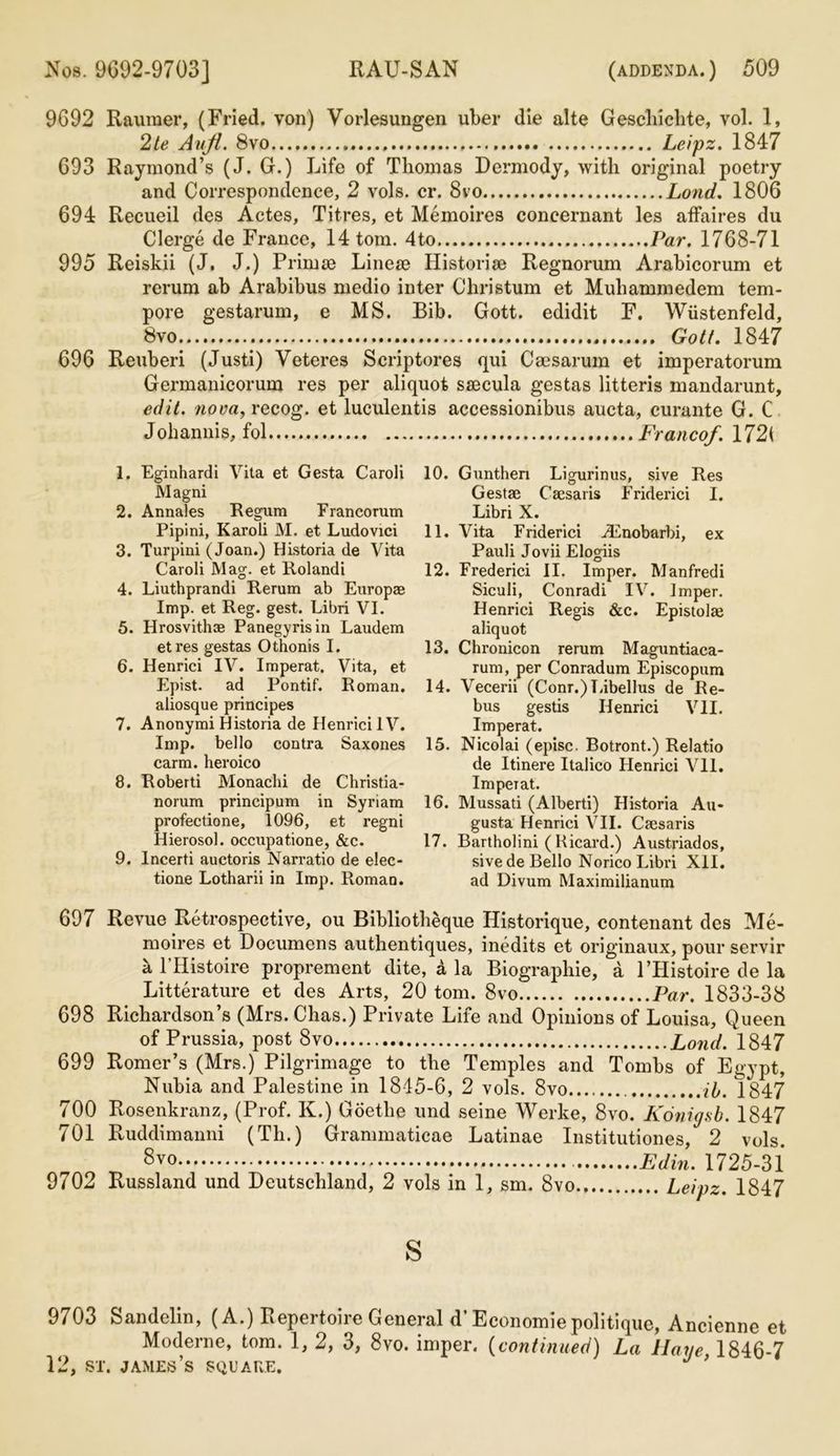 9G92 Raumer, (Fried, von) Vorlesungen uber die alte Geschiehte, vol. 1, 2te Auji. 8vo Leipz. 1847 G93 Raymond’s (J. G.) Life of Thomas Dermody, with original poetry and Correspondence, 2 vols. cr. 8vo Lond. 1806 694 Recueil des Actes, Titres, et Memoires coneernant les affaires du Clerge de France, 14 tom. 4to Par. 1768-71 995 Reiskii (J. J.) Primse Linese Historise Regnorum Arabicorum et rerum ab Arabibus medio inter Christum et Muhammedem tem- pore gestarum, e MS. Bib. Gott. edidit F. Wiistenfeld, 8vo Gott. 1847 696 Reuberi (Justi) Veteres Scriptores qui Caesarum et imperatorum Germanicorum res per aliquot seecula gestas litteris mandarunt, edit, nova, recog. et luculentis accessionibus aucta, curante G. C Johannis, fol Franco/. 172( 1. Eginhardi Vita et Gesta Caroli Magni 2. Annales Regum Franco rum Pipini, Karoli M. et Ludovici 3. Turpini (Joan.) Historia de Vita Caroli Mag. et Rolandi 4. Liuthprandi Rerum ab Europse Imp. et Reg. gest. Libri VI. 5. Hrosvith* Panegyrisin Laudem etres gestas Othonis I. 6. Henrici IV. Imperat. Vita, et Epist. ad Pontif. Roman, aliosque principes 7. Anonymi Historia de Henrici IV. Imp. bello contra Saxones carm. heroico 8. Roberti Monachi de Christia- norum principum in Syriam profectione, 1096, et regni Hierosol. occupatione, &c. 9. Incerti auctoris Narratio de elec- tione Lotharii in Imp. Roman. 10. Gunthen Ligurinus, sive Res Gestae Caesaris Friderici I. Libri X. 11. Vita Friderici iEnobarbi, ex Pauli Jovii Elogiis 12. Frederici II. Imper. Manfredi Siculi, Conradi IV. Imper. Henrici Regis &c. Epistolae aliquot 13. Chronicon rerum Maguntiaca- rum, per Conradum Episcopum 14. Vecerii (Conr.)Libellus de Re- bus gestis Henrici VII. Imperat. 15. Nicolai (episc. Botront.) Relatio de Itinere Italico Henrici Vll. Imperat. 16. Mussati (Alberti) Historia Au- gusta Henrici VII. Caesaris 17. Bartholini ( Bicard.) Austriados, sive de Bello Norico Libri XII. ad Divum Maximilianum 697 Revue Retrospective, ou Bibliotheque Historique, contenant des Me- moires et Documens authentiques, inedits et originaux, pour servir a l’Histoire proprement dite, a la Biographie, a l’Histoire de la Litterature et des Arts, 20 tom. 8vo Par. 1833-38 698 Richardson’s (Mrs.Chas.) Private Life and Opinions of Louisa, Queen of Prussia, post 8vo Lond. 1847 699 Romer’s (Mrs.) Pilgrimage to the Temples and Tombs of Egypt, Nubia and Palestine in 1845-6, 2 vols. 8vo ib. 1847 700 Rosenkranz, (Prof. K.) Goethe und seine Werke, 8vo. Konigsb. 1847 701 Ruddimanni (Th.) Grammaticae Latinae Institutiones, 2 vols. 8vo Edin. 1725-31 9702 Russland und Deutschland, 2 vols in 1, sm. 8vo Leipz. 1847 s 9703 Sandelin, (A.) Repertoire General d’Economie politique, Ancienne et Moderne, tom. 1, 2, 3, 8vo. imper. (continued) La Have 1846-7