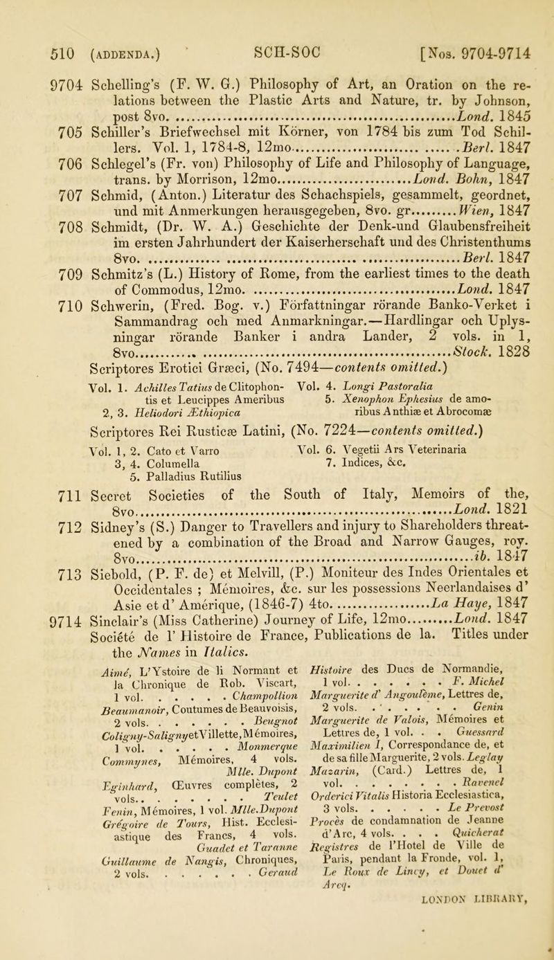 9704 Sclielling’s (F. W. G.) Philosophy of Art, an Oration on the re- lations between the Plastic Arts and Nature, tr. by Johnson, post 8vo Lond. 1845 705 Schiller’s Briefweclisel mit Korner, von 1784 bis zum Tod Schil- lers. Vol. 1, 1784-8, 12mo .Bert. 1847 706 Schlegel’s (Fr. von) Philosophy of Life and Philosophy of Language, trans. by Morrison, 12mo Load. Bohn, 1847 707 Schmid, (Anton.) Literatur des Schachspiels, gesammelt, geordnet, und mit Anmerkungen herausgegeben, 8vo. gr Wien, 1847 708 Schmidt, (Dr. W. A.) Geschichte der Denk-und Glaubensfreiheit im ersten Jahrhundert der Kaiserherschaft und des Christenthums 8vo Berl. 1847 709 Schmitz’s (L.) History of Rome, from the earliest times to the death of Commodus, 12mo Lond. 1847 710 Schwerin, (Fred. Bog. v.) Forfattningar rorande Banko-Verket i Sammandrag ocli med Anmarkningar. — Hardlingar och Uplys- ningar rorande Banker i andra Lander, 2 vols. in 1, 8vo * Stock. 1828 Scriptores Erotici Grseci, (No. 7494—contents omitted.) Vol. 1. Achilles Tatius de Clitophon- Vol. 4. Longi Pastoralia tis et Leucippes Ameribus 5. Xenophon Ephesius de amo- 2,3. Heliodori JEthiopica ribus Anthiae et Abrocomae Scriptores Rei Rustics Latini, (No. 7224—contents omitted.) Vol. 1, 2. Cato et Varro Vol. 6. Vegetii Ars Veterinaria 3, 4. Columella 7. Indices, &c. 5. Palladius Rutilius 711 Secret Societies of the South of Italy, Memoirs of the, 8vo. Lond. 1821 712 Sidney’s (S.) Danger to Travellers and injury to Shareholders threat- ened by a combination of the Broad and Narrow Gauges, roy. 8vo *6. 1847 713 Siebold, (P. F. de) et Melvill, (P.) Moniteur des Indes Orientales et Occidentales ; Memoires, &c. sur les possessions Neerlandaises d’ Asie et d’ Amerique, (1846-7) 4to Haye, 1847 9714 Sinclair’s (Miss Catherine) Journey of Life, 12mo Lond. 1847 Societe de 1’ Histoire de France, Publications de la. Titles under the Karnes in Italics. Aimd, L’Ystoire de li Normant et la Chronique de Rob. Viscart, 1 vol Champollion Beaumanoir, Coutumes deBeauvoisis, 2 vols Beugnot Coligny-Saligmje tVillette,Memoires, ] vol Monmerque Commynes, Memoires, 4 vols. Mile. Dupont Eginhard, CEuvres completes, 2 vols Teulet Fenin, Memoires, 1 vol. Mile.Dupont Gregoire de Pours, Hist. Lcclesi- astique des Francs, 4 vols. Guadet et Tar mine Guillaume de Nangis, Chroniques, 2 vols Geraud Histoire des Dues de Normandie, 1 vol F. Michel Marguerite d' Angouleme, Lettres de, 2 vols. . ' Genin Marguerite de Valois, Memoires et Lettres de, 1 vol. . . Guessard Maximilien I, Correspondance de, et de sa filleMarguerite, 2 vols. Leglay Mazarin, (Card.) Lettres de, 1 vol Ravenel Orderici Vitalis Historia Ecclesiastica, 3 vols Le Prevost Proves de condamnation de Jeanne d’Arc, 4 vols. . . . Quicker at Registres de l’Hotel de Ville de Paris, pendant la Fronde, vol. 1, Le Roux de Limy, et Douet d' Arcq.