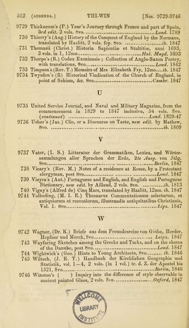 9729 Thicknesses (P.) Year’s Journey through France and part of Spain, 3rd edit. 2 vols. 8vo Lond. 1789 730 Thierry’s (Aug.) History of the Conquest of England by the Normans, translated by IJazlitt, 2 vols. fcp. 8vo ib. 1847 731 Thomasii (Christ.) Historia Sapientise et Stultitiae, anni 1693, 3 vols. in 1, 12mo..., Hal. Magd. 1693 732 Thorpe’s (B.) Codex Exoniensis ; Collection of Anglo-Saxon Poetry, with translations, 8vo Lond. 1842 733 Timpson’s (Rev. T.) Memoirs of Mrs Elizabeth Fry, 12mo....i6. 1847 9734 Twysden’s (R) Historical Vindication of the Church of England, in point of Schism, &c. 8vo Cambr. 1847 u 9735 United Service Journal, and Naval and Military Magazine, from the commencement in 1829 to 1847 inclusive, 54 vols. 8vo. (continued) Lond. 1829-47 9736 Usher’s (Jas.) Clio, or a Discourse on Taste, new edit, by Mathew, 8vo ib. 1809 V 9737 Vater, (I. S.) Litteratur der Grammatiken, Lexica, und Worter- sammlungen aller Sprachen der Erde, 2te Ausg. von Jiilg. 8vo Berlin, 1847 738 Vicary’s (Rev. M.) Notes of a residence at Rome, by a Protestant clergyman, post 8vo Lond. 1847 739 Vieyra’s (Ant.) Portuguese and English, and English and Portuguese Dictionary, new edit, by Aillaud, 2 vols. 8vo ib. 1813 740 Vigny’s (Alfred de) Cinq Mars, translated by Hazlitt, 12mo. ib. 1847 9741 Volbeding, (M. I. E.) Thesaurus Commentationum selectarum, et antiquiorum et recentiorum, illustrandis antiquitatibus Christianis, Vol. 1. 8vo Lips. 1847 w 9742 Wagner, (Dr. K.) Briefe aus dem Freundesreise von Gbtlie, Herder, Hopfner und Merck, 8vo Leipz. 1847 743 Wayfaring Sketches among the Greeks and Turks, and on the shores of the Danube, post 8vo Lond. 1847 744 Wightwick’s (Geo.) Hints to Young Architects, 8vo ib. 1846 745 Wiltsch, (J. E. T.) Handbuch der Kirchlichen Geographic und Statistik, vol. 1—4, 2 vols. (in 1 vol.) tr. d. Z. der Apostel bis 1521, 8vo : Berlin, 1846 9746 Winston’s ( ) Inquiry into the difference of style observable in ancient painted Glass, 2 vols. 8vo Oxford, 1847