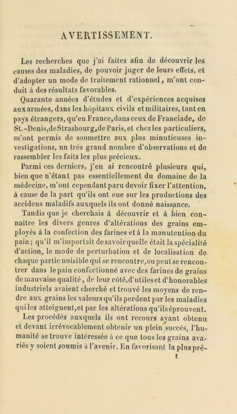 AVERTISSEMENT. Les recherches que j’ai faites afin (le découvrir les causes des maladies, de pouvoir juger de leurs effets, et d’adopter un mode de traitement rationnel, m’ont con- duit à des résultats favorables. Quarante années d’études et d’expériences acquises aux armées, dans les hôpitaux civils et militaires, tant en pays étrangers, qu’en F rance, dans ceux de Franciade, de St.-Denis,deStrasbourg,deParis,et chez les particuliers, m’ont permis de soumettre aux plus minutieuses in- vestigations, un très grand nombre d’observations et de rassembler les faits les plus précieux. Parmi ces derniers, j’en ai rencontré plusieurs qui, bien que n’étant pas essentiellement du domaine de la médecine, m’ont cependant paru devoir fixer l’attention, à cause de la part qu’ils ont eue sur les productions des accidens maladifs auxquels ils ont donné naissance. Tandis que je cherchais à découvrir et à bien con- naître les divers genres d’altérations des grains em- ployés à la confection des farines et à la manutention du pain; qu’il m’importait de savoir quelle était la spécialité d’action, le mode de perturbation et de localisation de chaque partie nuisible qui se rencontre,ou peut se rencon- trer dans le pain confectionné avec des farines de grains de mauvaise qualité, de leur côté,d’utileset d’honorables industriels avaient cherché et trouvé les moyens de ren- dre aux grains les valeurs qu’ils perdent par les maladies qui les atteignent,et par les altérations qu’ilséprouvent. Les procédés auxquels ils ont recours ayant obtenu et devant irrévocablement obtenir un plein succès, l’hu- manité se trouve intéressée à ce que tous les grains ava- riés y soient soumis à l’avenir, En favorisant la plus pré- 1