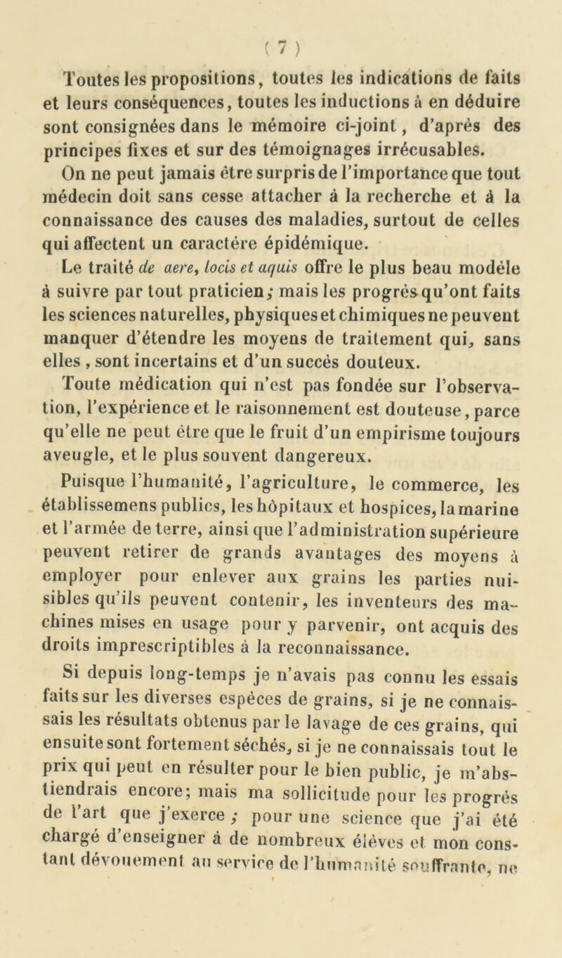 Toutes les propositions, toutes les indications de faits et leurs conséquences, toutes les inductions à en déduire sont consignées dans le mémoire ci-joint, d’après des principes fixes et sur des témoignages irrécusables. On ne peut jamais être surpris de l’importance que tout médecin doit sans cesse attacher à la recherche et à la connaissance des causes des maladies, surtout de celles qui affectent un caractère épidémique. Le traité de aere, Lotis et aquis offre le plus beau modèle à suivre par tout praticien; mais les progrès qu’ont faits les sciences naturelles, physiques et chimiques ne peuvent manquer d’étendre les moyens de traitement qui, sans elles , sont incertains et d’un succès douteux. Toute médication qui n’est pas fondée sur l’observa- tion, l’expérience et le raisonnement est douteuse, parce qu’elle ne peut être que le fruit d’un empirisme toujours aveugle, et le plus souvent dangereux. Puisque l’humanité, l’agriculture, le commerce, les établissemens publics, les hôpitaux et hospices, la marine et l’armée deterre, ainsique l’administration supérieure peuvent retirer de grands avantages des moyens à employer pour enlever aux grains les parties nui- sibles qu’ils peuvent contenir, les inventeurs des ma- chines mises en usage pour y parvenir, ont acquis des droits imprescriptibles à la reconnaissance. Si depuis long-temps je n’avais pas connu les essais faits sur les diverses espèces de grains, si je ne connais- sais les résultats obtenus par le lavage de ces grains, qui ensuite sont fortement séchés, si je ne connaissais tout le prix qui peut en résulter pour le bien public, je m’abs- tiendiais encore; mais ma sollicitude pour les progrès de l art que j exerce ; pour une science que j’ai été chargé d’enseigner à de nombreux élèves et mon cons- tant dévouement au service de l’humanité souffrante, ne