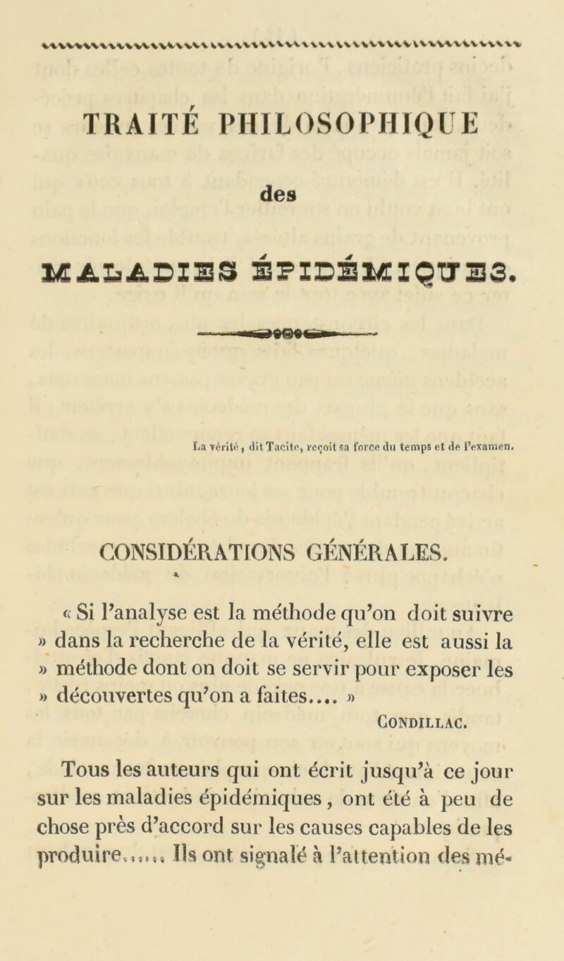 uvv«v\\\vvwuv\vv\ mwwv\\u\\ TRAITÉ P H1L 0 S 0 P HIQ U E des éPIDÉMïQTT33. La vérité) dit Tacite, reçoit sa force du temps et de l’examen. CONSIDÉRATIONS GÉNÉRALES. A « Si l’analyse est la méthode qu’on doit suivre » dans la recherche de la vérité, elle est aussi la » méthode dont on doit se servir pour exposer les »> découvertes qu’on a faites.... « CONDILLAC. Tous les auteurs qui ont écrit jusqu’à ce jour sur les maladies épidémiques , ont été à peu de chose près d’accord sur les causes capables de les produire.,,,,. Ils ont signalé à l’attention des me-