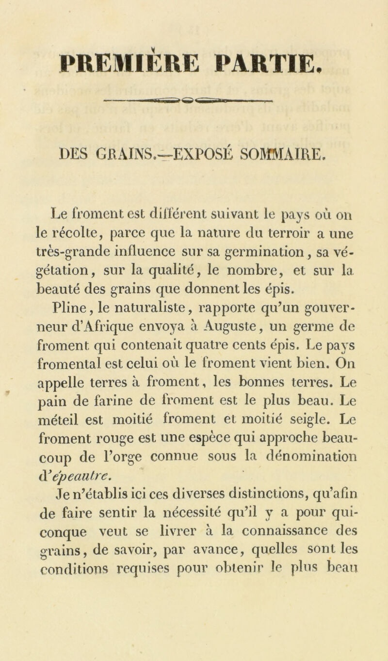 PREMIÈRE PARTIE. DES GRAINS.—EXPOSE SOMMAIRE. Le froment est différent suivant le pays où on le récolte, parce que la nature du terroir a une très-grande influence sur sa germination, sa vé- gétation, sur la qualité, le nombre, et sur la beauté des grains que donnent les épis. Pline, le naturaliste, rapporte qu’un gouver- neur d’Afrique envoya à Auguste, un germe de froment qui contenait quatre cents épis. Le pays fromental est celui où le froment vient bien. On appelle terres à froment, les bonnes terres. Le pain de farine de froment est le plus beau. Le méieil est moitié froment et moitié seigle. Le froment rouge est une espèce qui approche beau- coup de l’orge connue sous la dénomination d ’épeaiüre. Je n’établis ici ces diverses distinctions, qu’afin de faire sentir la nécessité qu’il y a pour qui- conque veut se livrer à la connaissance des grains, de savoir, par avance, quelles sont les conditions requises pour obtenir le plus beau