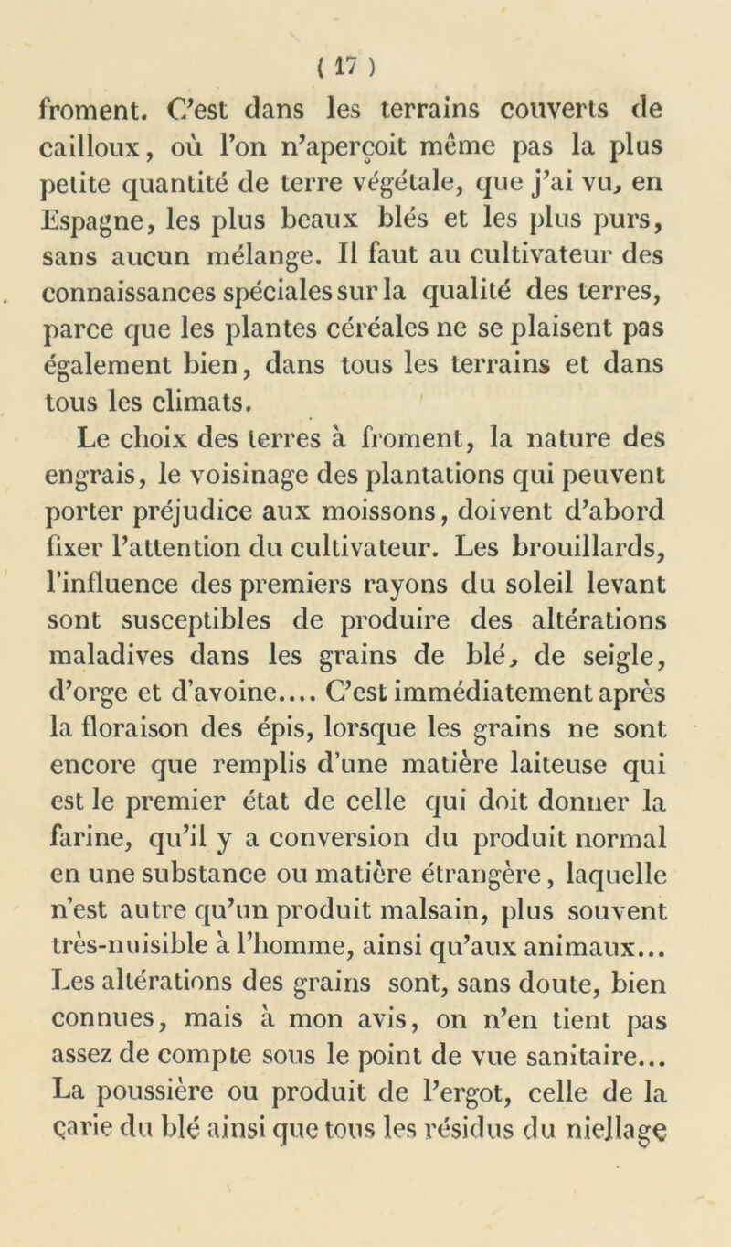 froment. C’est dans les terrains couverts de cailloux, où l’on n’aperçoit meme pas la plus petite quantité de terre végétale, que j’ai vu, en Espagne, les plus beaux blés et les plus purs, sans aucun mélange. Il faut au cultivateur des connaissances spéciales sur la qualité des terres, parce que les plantes céréales ne se plaisent pas également bien, dans tous les terrains et dans tous les climats. Le choix des terres à. froment, la nature des engrais, le voisinage des plantations qui peuvent porter préjudice aux moissons, doivent d’abord fixer l’attention du cultivateur. Les brouillards, l’influence des premiers rayons du soleil levant sont susceptibles de produire des altérations maladives dans les grains de blé, de seigle, d’orge et d’avoine.... C’est immédiatement après la floraison des épis, lorsque les grains ne sont encore que remplis d’une matière laiteuse qui est le premier état de celle qui doit donner la farine, qu’il y a conversion du produit normal en une substance ou matière étrangère, laquelle n’est autre qu’un produit malsain, plus souvent très-nuisible à l’homme, ainsi qu’aux animaux... Les altérations des grains sont, sans doute, bien connues, mais à mon avis, on n’en tient pas assez de compte sous le point de vue sanitaire... La poussière ou produit de l’ergot, celle de la çarie du blé ainsi que tons les résidus du niellage