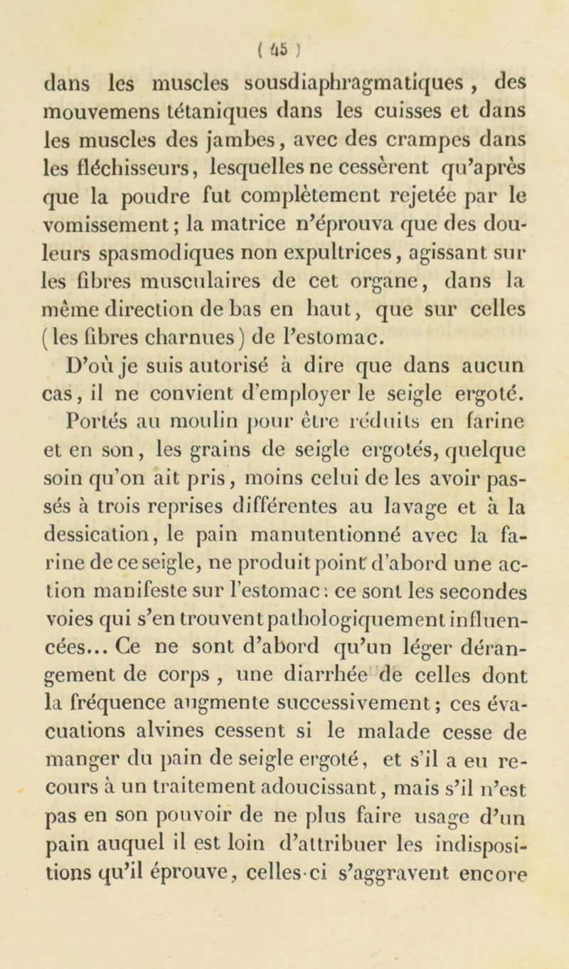 ( üè ) dans les muscles sousdiaphragmatiques, des mouvemens tétaniques dans les cuisses et dans les muscles des jambes, avec des crampes dans les fléchisseurs, lesquelles ne cessèrent qu’a près que la poudre fut complètement rejetée par le vomissement ; la matrice n’éprouva que des dou- leurs spasmodiques non expultrices, agissant sur les fibres musculaires de cet organe, dans la même direction de bas en haut, que sur celles (les fibres charnues) de l’estomac. D’où je suis autorisé à dire que dans aucun cas, il ne convient d employer le seigle ergoté. Portés au moulin pour être réduits en farine et en son, les grains de seigle ergotes, quelque soin qu’on ait pris, moins celui de les avoir pas- sés à trois reprises différentes au lavage et à la dessication, le pain manutentionné avec la fa- rine de ce seigle, ne produit point d’abord une ac- tion manifeste sur l’estomac : ce sont les secondes voies qui s’en trouvent pathologiquement influen- cées... Ce ne sont d’abord qu’un léger déran- gement de corps , une diarrhée de celles dont la fréquence augmente successivement; ces éva- cuations alvines cessent si le malade cesse de manger du pain de seigle ergoté, et s’il a eu re- cours à un traitement adoucissant, mais s’il n’est pas en son pouvoir de ne plus faire usage d’un pain auquel il est loin d’attribuer les indisposi- tions qu’il éprouve, celles-ci s’aggravent encore