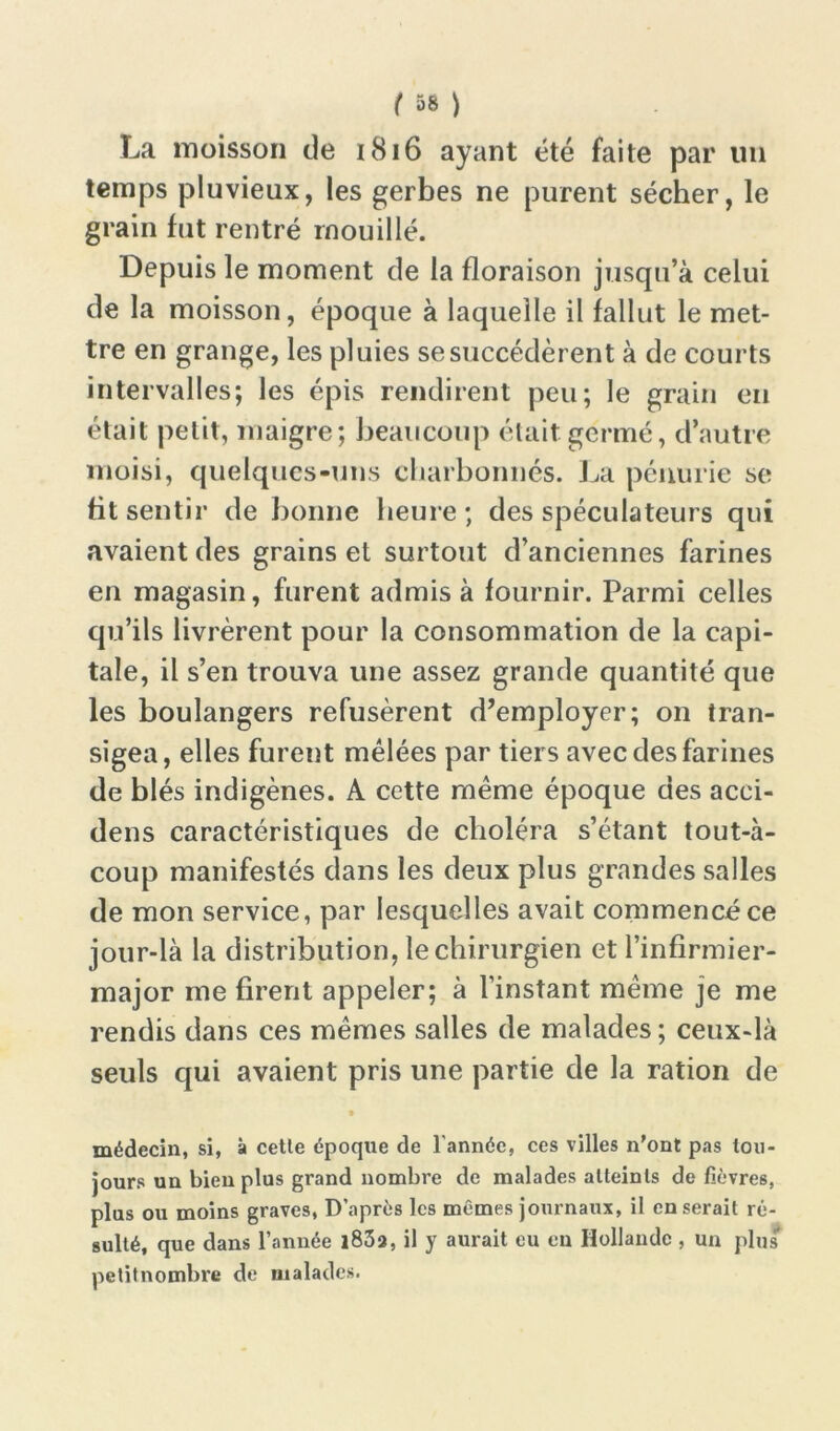 La moisson de 1816 ayant été faite par un temps pluvieux, les gerbes ne purent sécher, le grain fut rentré mouillé. Depuis le moment de la floraison jusqu’à celui de la moisson, époque à laquelle il fallut le met- tre en grange, les pluies se succédèrent à de courts intervalles; les épis rendirent peu; le grain en était petit, maigre; beaucoup était germé, d’autre moisi, quelques-uns charbonnés. La pénurie se fit sentir de bonne heure; des spéculateurs qui avaient des grains et surtout d’anciennes farines en magasin, furent admis à fournir. Parmi celles qu’ils livrèrent pour la consommation de la capi- tale, il s’en trouva une assez grande quantité que les boulangers refusèrent d’employer; on tran- sigea, elles furent mêlées par tiers avec des farines de blés indigènes. A cette même époque des acci- dens caractéristiques de choléra s’étant tout-à- coup manifestés dans les deux plus grandes salles de mon service, par lesquelles avait commencé ce jour-là la distribution, le chirurgien et l’infirmier- major me firent appeler; à l’instant même je me rendis dans ces mêmes salles de malades ; ceux-là seuls qui avaient pris une partie de la ration de médecin, si, à cetle époque de l'année, ces villes n'ont pas tou- jours un bien plus grand nombre de malades atteints de fièvres, plus ou moins graves, D’après les mêmes journaux, il en serait ré- sulté, que dans l’année 1833, il y aurait eu eu Hollande , un plus petitnombre de malades.