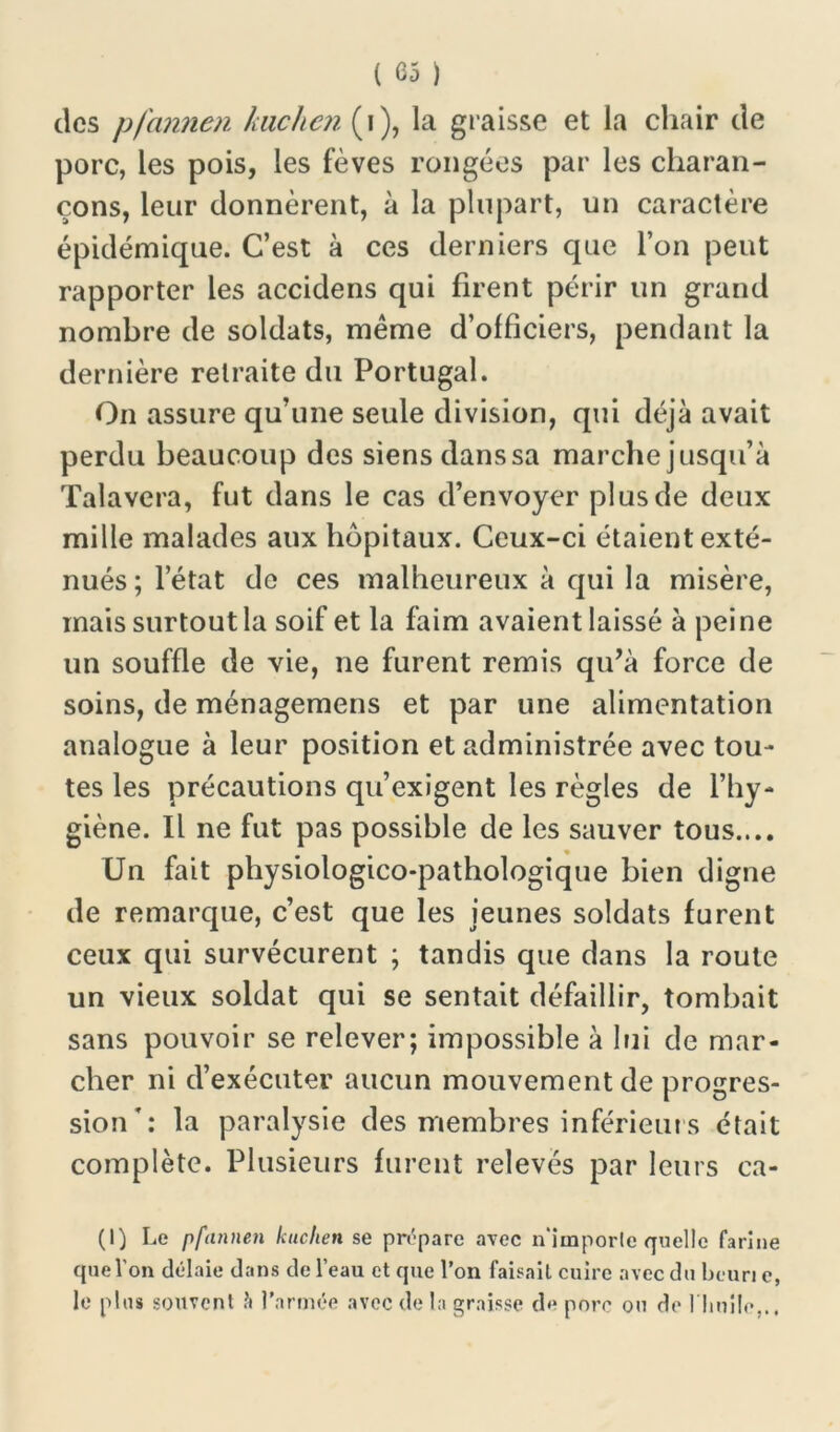 ( <35 ) des pfannen kuclien (i), la graisse et la chair de porc, les pois, les fèves rongées par les charan- çons, leur donnèrent, à la plupart, un caractère épidémicpie. C’est à ces derniers que l’on peut rapporter les accidens qui firent périr un grand nombre de soldats, meme d’officiers, pendant la dernière retraite du Portugal. On assure qu’une seule division, qui déjà avait perdu beaucoup des siens dans sa marche jusqu’à Talavera, fut dans le cas d’envoyer plus de deux mille malades aux hôpitaux. Ceux-ci étaient exté- nués ; l’état de ces malheureux à qui la misère, mais surtout la soif et la faim avaient laissé à peine un souffle de vie, ne furent remis qu’à force de soins, de ménagemens et par une alimentation analogue à leur position et administrée avec tou- tes les précautions qu’exigent les règles de l’hy- giène. Il ne fut pas possible de les sauver tous.... Un fait physiologico-pathologique bien digne de remarque, c’est que les jeunes soldats furent ceux qui survécurent ; tandis que dans la route un vieux soldat qui se sentait défaillir, tombait sans pouvoir se relever; impossible à lui de mar- cher ni d’exécuter aucun mouvement de progres- sion': la paralysie des membres inférieurs était complète. Plusieurs furent relevés par leurs ca- (I) Le pfannen kuclien se prépare avec n'imporle quelle farine que l'on délaie dans de l’eau et que l’on faisait cuire avec du beun c, le plus souvent à l’armée avec de la graisse de porc ou de l'huile,..