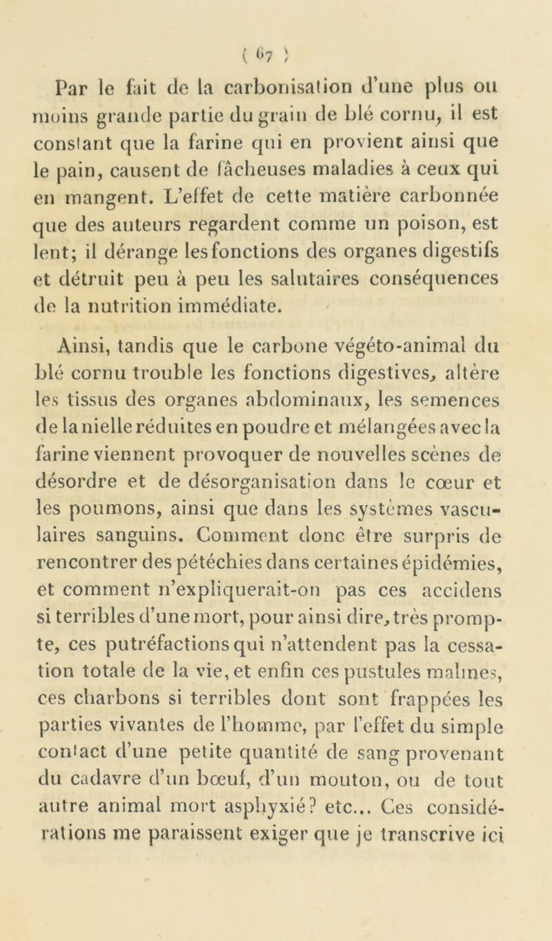 Par le fait de la carbonisation d’une plus ou moins grande partie du grain de blé cornu, il est constant que la farine qui en provient ainsi que le pain, causent de lâcheuses maladies à ceux qui en mangent. L’effet de cette matière carbonnée que des auteurs regardent comme un poison, est lent; il dérange les fonctions des organes digestifs et détruit peu à peu les salutaires conséquences de la nutrition immédiate. Ainsi, tandis que le carbone végéto-animal du blé cornu trouble les fonctions digestives, altère les tissus des organes abdominaux, les semences de la nielle réduites en poudre et mélangées avec la farine viennent provoquer de nouvelles scènes de désordre et de désorganisation dans le cœur et les poumons, ainsi que dans les systèmes vascu- laires sanguins. Comment donc être surpris de rencontrer des pétéchies dans certaines épidémies, et comment n’expliquerait-on pas ces accidens si terribles d’une mort, pour ainsi dire, très promp- te, ces putréfactions qui n’attendent pas la cessa- tion totale de la vie, et enfin ces pustules raalines, ces charbons si terribles dont sont frappées les parties vivantes de l’homme, par l’effet du simple contact d’une petite quantité de sang provenant du cadavre d’un bœuf, d’un mouton, ou de tout autre animal mort asphyxié? etc... Ces considé- rations me paraissent exiger que je transcrive ici