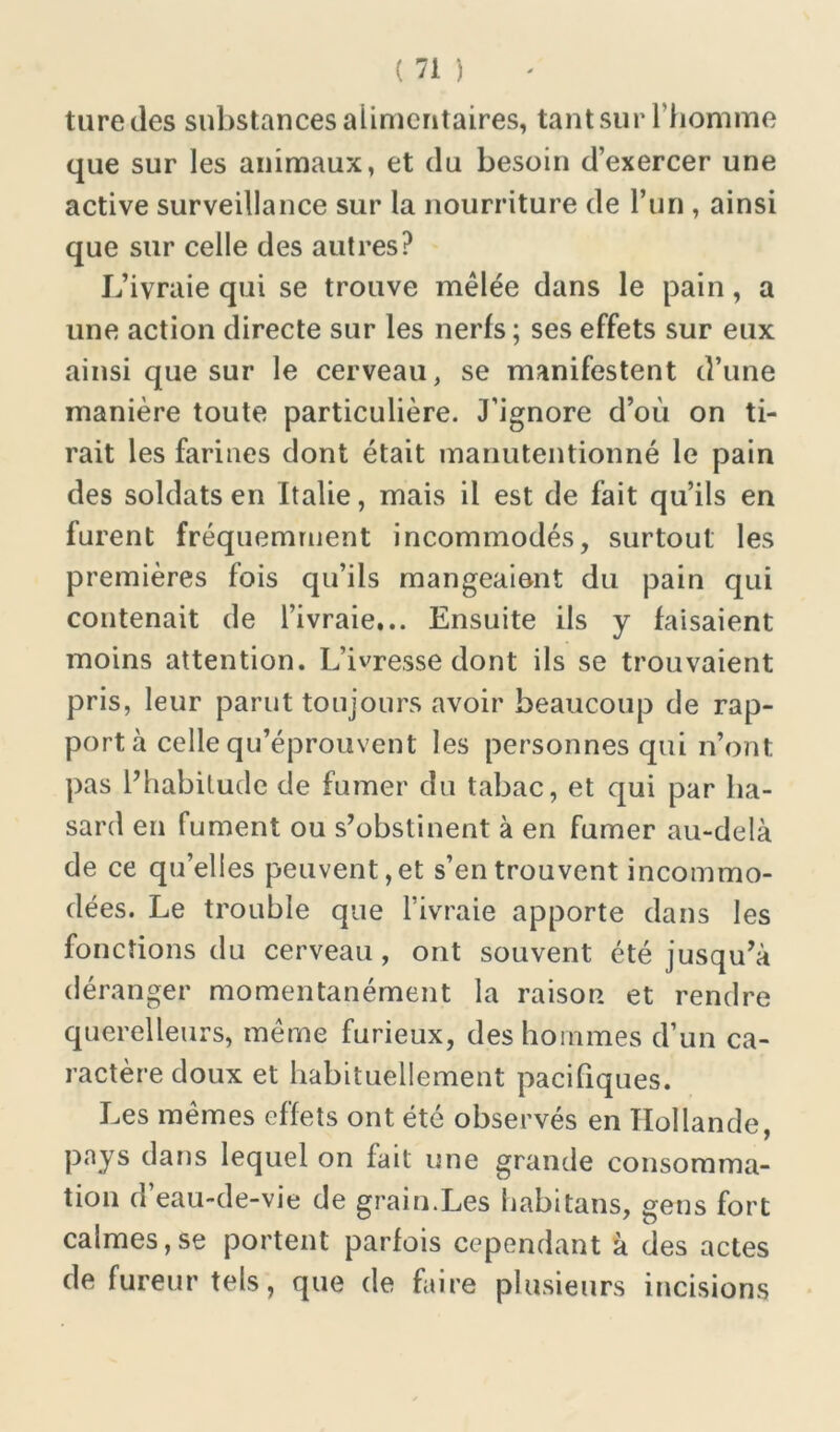 turedes substances alimentaires, tant sur l’homme que sur les animaux, et du besoin d’exercer une active surveillance sur la nourriture de l’un , ainsi que sur celle des autres? L’ivraie qui se trouve mêlée dans le pain, a une action directe sur les nerfs; ses effets sur eux ainsi que sur le cerveau, se manifestent d’une manière toute particulière. J’ignore d’où on ti- rait les farines dont était manutentionné le pain des soldats en Italie, mais il est de fait qu’ils en furent fréquemment incommodés, surtout: les premières fois qu’ils mangeaient du pain qui contenait de l’ivraie... Ensuite ils y faisaient moins attention. L’ivresse dont ils se trouvaient pris, leur parut toujours avoir beaucoup de rap- port à celle qu’éprouvent les personnes qui n’ont, pas l’habitude de fumer du tabac, et qui par ha- sard en fument ou s’obstinent à en fumer au-delà de ce qu’elles peuvent, et s’en trouvent incommo- dées. Le trouble que l’ivraie apporte dans les fonctions du cerveau , ont souvent été jusqu’à déranger momentanément la raison et rendre querelleurs, même furieux, des hommes d’un ca- ractère doux et habituellement pacifiques. Les mêmes effets ont été observés en Hollande, pays dans lequel on fait une grande consomma- tion d’eau-de-vie de grain.Les habitans, gens fort calmes,se portent parfois cependant à des actes de fureur tels, que de faire plusieurs incisions