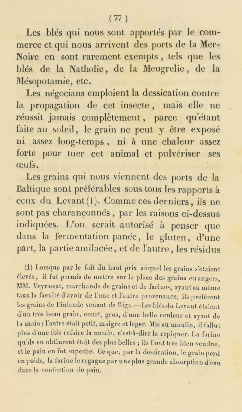 Les blés qui nous sonl apportés par le com- merce et qui nous arrivent des ports de la Mer- Noire en sont rarement exempts , tels que les blés de la Natholie, de la Meugrelie, de la Mésopotamie, etc. Les négocians emploient la dessication contre la propagation de cet insecte, mais elle ne réussit jamais complètement, parce qu’étant faite au soleil, le grain ne peut y être exposé ni assez long-temps , ni à une chaleur assez forte pour tuer cet animal et pulvériser ses œufs. Les grains qui nous viennent des ports de la Baltique sont préférables sous tous les rapports à ceux du Levant (I). Comme ces derniers, iis ne sont pas charançonnés , par les raisons ci-dessus indiquées. L’on serait autorisé à penser que dans la fermentation panée, le gluten, d’une part, la partie amilacée, et de l’autre, les résidus (]) Lorsque par le fait du haut prix auquel les grains sciaient élevés, il fut permis de mettre sur la place des grains étrangers, MM. Veyrassat, marchands de grains et de farines, ayant au même taux la faculté d'avoir de l’une et l’autre provenance, ils préfèrent les grains de Finlande venant de Puga.—Leshlésdu Levant étaient d'un très beau grain, court, gros, dune belle couleur et ayant de la main ; l'autre était petit, maigre et léger. Mis au moulin, il fallut plus d’une fois refaire la meule, c’est-à-dire la repiquer. La farine qu'ils en obtinrent était des plus belles ; ils l'ont très bien vendue, et le pain en fut superbe. Ce que, par la dessication, le grain perd en poids, la farine le regagne par uneplus grande absorption d'eau dans la confection du pain,