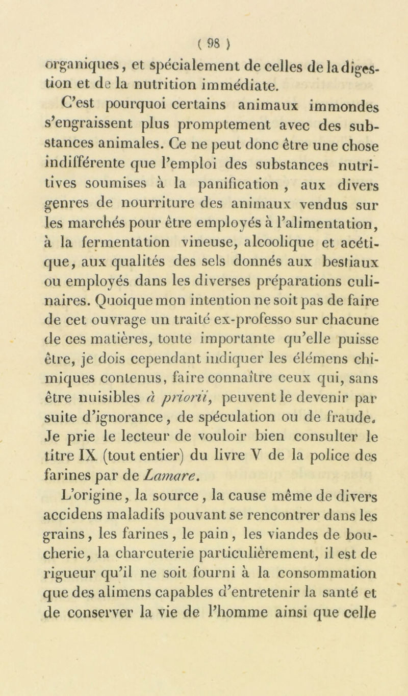 organiques, et spécialement de celles deladiges- tion et de la nutrition immédiate. C’est pourquoi certains animaux immondes s’engraissent plus promptement avec des sub- stances animales. Ce ne peut donc être une chose indifférente que l’emploi des substances nutri- tives soumises a la panification , aux divers genres de nourriture des animaux vendus sur les marchés pour être employés à l’alimentation, à la fermentation vineuse, alcoolique et acéti- que, aux qualités des sels donnés aux bestiaux ou employés dans les diverses préparations culi- naires. Quoique mon intention ne soit pas de faire de cet ouvrage un traité ex-professo sur chacune de ces matières, toute importante qu’elle puisse être, je dois cependant indiquer les élémens chi- miques contenus, faire connaître ceux qui, sans être nuisibles à priorii, peuvent le devenir par suite d’ignorance, de spéculation ou de fraude. Je prie le lecteur de vouloir bien consulter le titre IX (tout entier) du livre Y de la police des farines par de Lamare. L’origine, la source, la cause même de divers accidens maladifs pouvant se rencontrer dans les grains, les farines, le pain, les viandes de bou- cherie, la charcuterie particulièrement, il est de rigueur qu’il ne soit fourni à la consommation que des alimens capables d’entretenir la santé et de conserver la vie de l’homme ainsi que celle