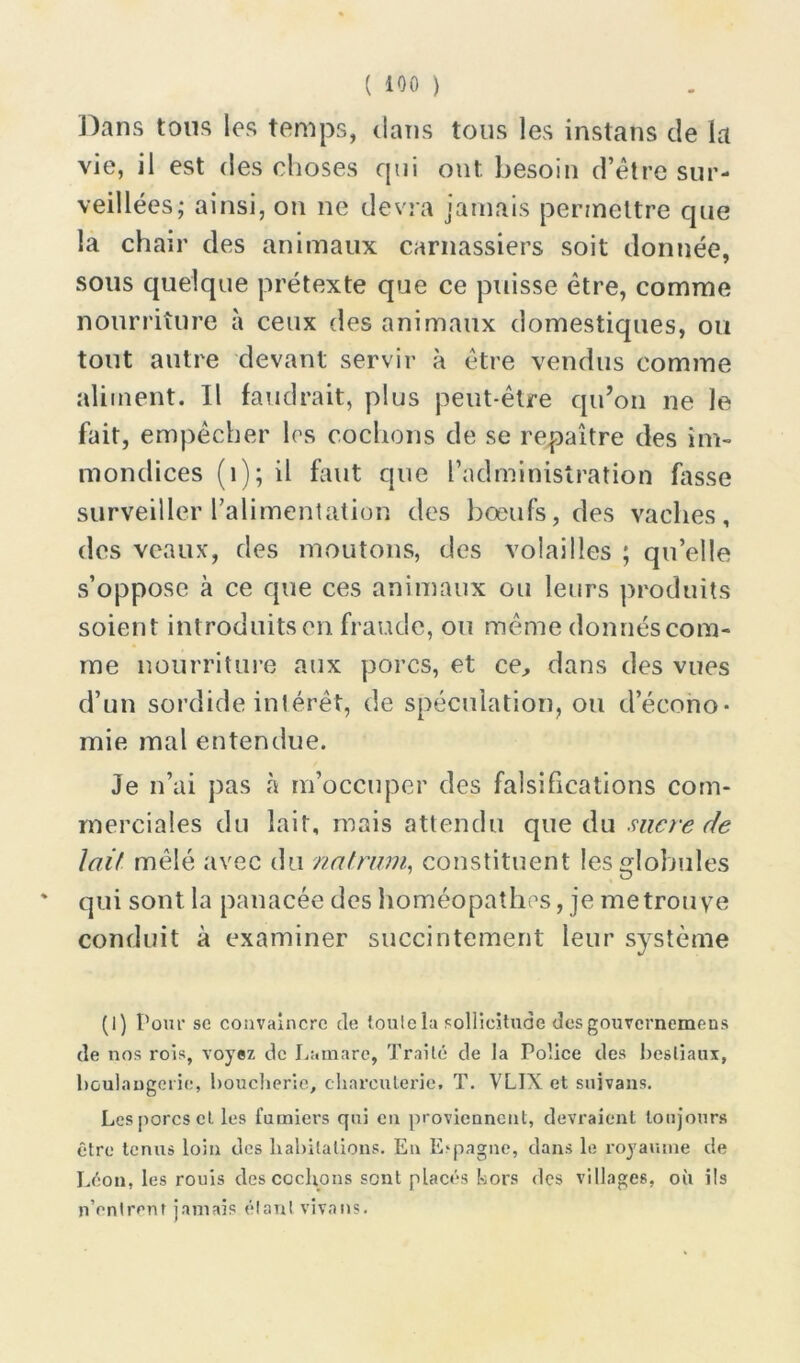 Dans tons les temps, dans tous les instans de la vie, il est des choses qui ont. besoin d’être sur- veillées; ainsi, on ne devra jamais permettre que la chair des animaux carnassiers soit donnée, sous quelque prétexte que ce puisse être, comme nourriture à ceux des animaux domestiques, ou tout autre devant servir à être vendus comme aliment. Il faudrait, plus peut-être qu’on ne le fait, empêcher les cochons de se repaître des im- mondices (1); il faut que l’administration fasse surveiller l’alimentation des bœufs, des vaches, des veaux, des moutons, des volailles ; qu’elle s’oppose à ce que ces animaux ou leurs produits soient introduits en fraude, ou même donnés com- me nourriture aux porcs, et ce, dans des vues d’un sordide intérêt, de spéculation, ou d’écono- mie mal entendue. Je n’ai pas à m’occuper des falsifications com- merciales du lait, mais attendu que du sucre de Juif mêlé avec du natriim, constituent les globules * qui sont la panacée des homéopathes, je me trouve conduit à examiner succintement leur système (I) Pour sc convaincre de toulcla sollicitude desgouvernemens de nos rois, voyez de Lamare, Traité de la Police des bestiaux, boulangerie, boucherie, charcuterie. T. VLIX et suivans. Les porcs cl les fumiers qui eu proviennent, devraient toujours être tenus loin des habitations. En E-pagne, dans le royaume de Léon, les rouis des cochons sont placés hors des villages, où ils n’entrenf jamais élanl vivons.