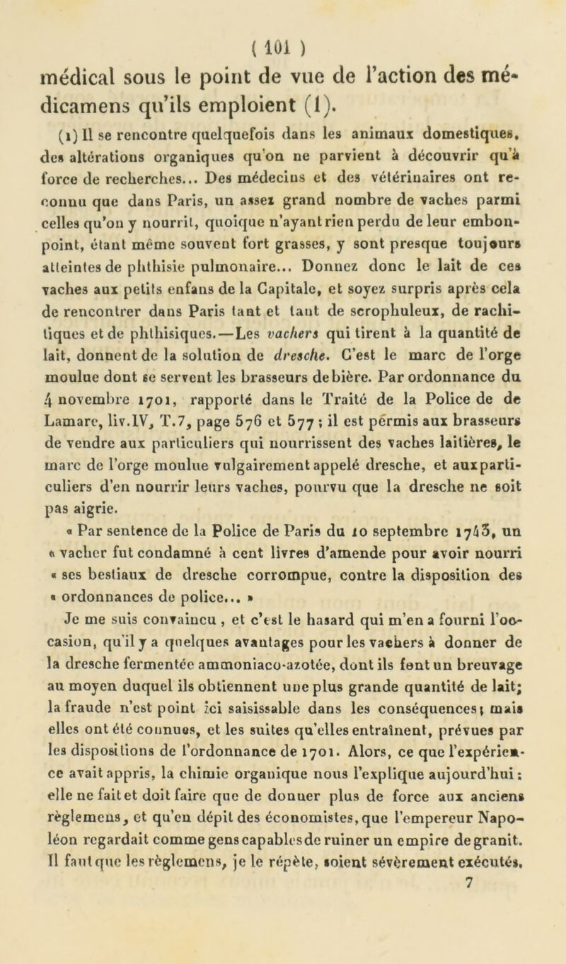 médical sous le point de vue de l’action des me* dicamens qu’ils emploient (1). (1) Il se rencontre quelquefois dans les animaux domestiques, de» altérations organiques qu'on ne parvient à découvrir qu’à force de recherches... Des médecins et des vétérinaires ont re- connu que dans Paris, un assex grand nombre de vaches parmi celles qu’on y nourrit, quoique n’ayant rien perdu de leur embon- point, étant même souvent fort grasses, y sont presque toujours atteintes de phthisie pulmonaire... Donnez donc le lait de ces vaches aux petits enfans de la Capitale, et soyez surpris après cela de rencontrer dans Paris tant et tant de scrophuleux, de rachi- tiques et de phthisiques. — Les vachers qui tirent à la quantité de lait, donnent de la solution de dresche. C’est le marc de l’orge moulue dont se servent les brasseurs de bière. Par ordonnance du 4 novembre 1701, rapporté dans le Traité de la Police de de Lamarc, liv.IV, T.7, page 5j6 et 577 ; il est permis aux brasseurs de vendre aux particuliers qui nourrissent des vaches laitières, le marc de l’orge moulue vulgairement appelé dresche, et auxparli- culiers d’en nourrir leurs vaches, pourvu que la drcsche ne soit pas aigrie. o Par sentence de la Police de Paris du 10 septembre 1743, un o vacher fut condamné à cent livres d’amende pour avoir nourri « ses bestiaux de dresche corrompue, contre la disposition des « ordonnances de police... » Je me suis convaincu , et c’est le hasard qui m’en a fourni l'oc- casion, qu'il y a quelques avantages pour les vaehers à donner de la dresche fermentée ammoniaco-azotée, dont ils font un breuvage au moyen duquel ils obtiennent une plus grande quantité de lait; la fraude n’est point ici saisissable dans les conséquences; mais elles ont été connues, et les suites qu’elles entraînent, prévues par les dispositions de l’ordonnance de 1701. Alors, ce que l’expérien- ce avait appris, la chimie organique nous l’explique aujourd’hui; elle ne fait et doit faire que de donuer plus de force aux anciens règlemeus, et qu’en dépit des économistes,que l’empereur Napo- léon regardait comme genscapablesde ruiner un empire de granit. Il faut que les règlemcns, je le répète, soient sévèrement exécutés. 7