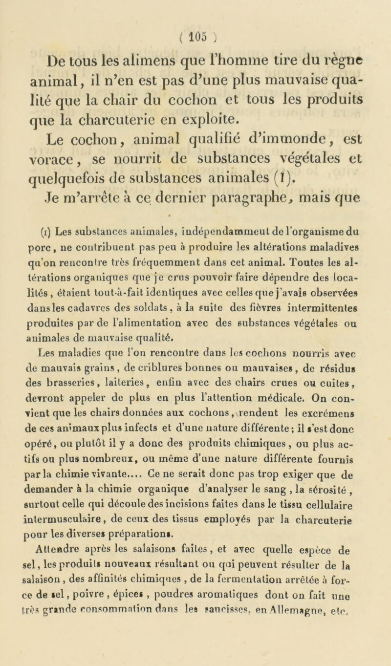 De tous les alimens que l’homme tire du règne animal, il n’en est pas d’une plus mauvaise qua- lité que la chair du cochon et tous les produits que la charcuterie en exploite. Le cochon, animal qualifié d’immonde, est vorace, se nourrit de substances végétales et quelquefois de substances animales (ï). Je m’arrête à ce dernier paragraphe, mais que (i) Les substances animales, indépcndammeul de l'organisme du porc, ne contribuent pas peu à produire les altérations maladives qu’on rencontre très fréquemment dans cet animal. Toutes les al- térations organiques que je crus pouvoir faire dépendre des loca- lités, étaient tout-à-fait identiques avec celles que j’avais observées dans les cadavres des soldats, à la suite des fièvres intermittentes produites par de l’alimentation avec des substances végétales ou animales de mauvaise qualité. Les maladies que l’on rencontre dans les cochons nourris avec, de mauvais grains, de criblures bonnes ou mauvaises, de résidus des brasseries, laiteries, enlin avec des chairs crues ou cuites, devront appeler de plus en plus l’attention médicale. On con- vient que les chairs données aux cochons, rendent les excrémens de ces animaux plus infects et d’une nature différente-, il s’est donc opéré, ou plutôt il y a donc des produits chimiques , ou plus ac- tifs ou plus nombreux, ou même d’une nature différente fournis parla chimie vivante.... Ce ne serait donc pas trop exiger que de demander à la chimie organique d’analyser le sang , la sérosité , surtout celle qui découle des incisions faites dans le tissu cellulaire intermusculaire, de ceux des tissus employés par la charcuterie pour les diverses préparations. Attendre après les salaisons faites, et avec quelle espèce de sel, les produits nouveaux résultant ou qui peuvent résulter de la salaison , des affinités chimiques , de la fermentation arrêtée à for- ce de sel, poivre , épices , poudres aromatiques dont on fait une très gramde consommation dans les saucisses, en Allemagne, etc.