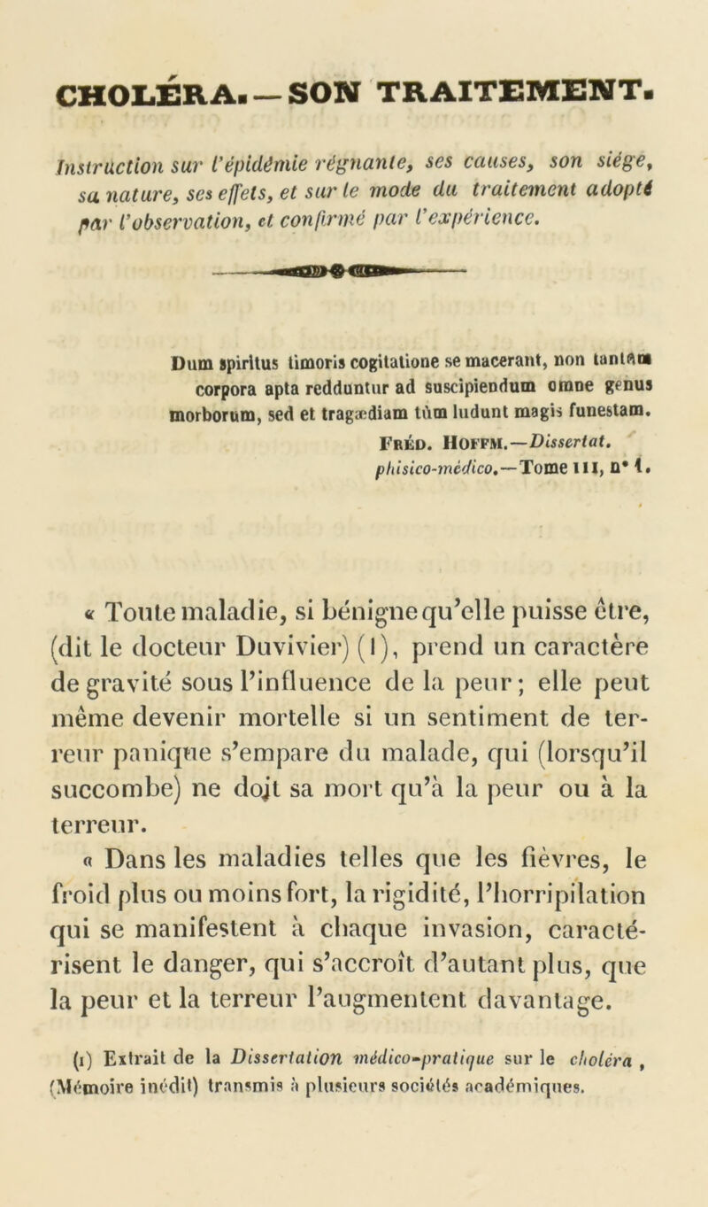 CHOLÉRA. — SON TRAITEMENT Instruction sur l’épidémie régnante, ses causes, son siège, sa nature, ses effets, et sur le mode du traitement adopté par l’observation, et confirmé par l’expérience. Dam spirltus timoris cogitatione se macérant, non tanlflm corpora apta redduntur ad suscipiendum orane genus morborum, sed et tragædiam tdm ludunt magis funestam. FrÉD. HOFFM.—Dissertât. phisico-mèdico.—Tome III, ü* 1. « Toute maladie, si bénigne qu’elle puisse être, (dit le docteur Duvivier) (l), prend un caractère de gravité sous l’influence de la peur; elle peut même devenir mortelle si un sentiment de ter- reur panique s’empare du malade, qui (lorsqu’il succombe) ne dojt sa mort qu’à la peur ou à la terreur. « Dans les maladies telles que les fièvres, le froid plus ou moins fort, la rigidité, l’horripilation qui se manifestent à chaque invasion, caracté- risent le danger, qui s’accroît d’autant plus, que la peur et la terreur l’augmentent davantage. (1) Extrait de la Dissertation médico-pratique sur le choléra , (Mémoire inédit) transmis à plusieurs sociétés académiques.