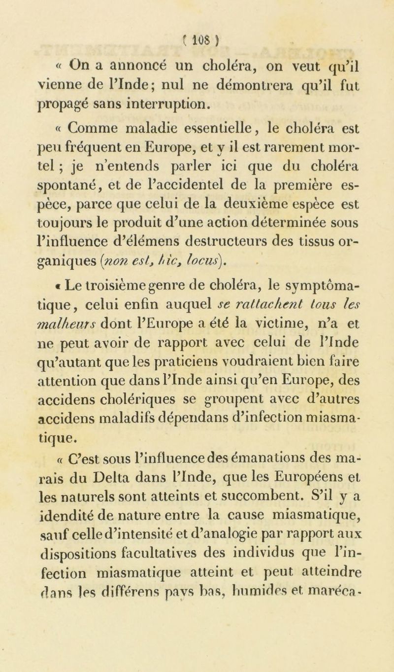 110$ ) <( On a annoncé un choléra, on veut qu’il vienne de l’Inde; nul ne démontrera qu’il fut propagé sans interruption. « Comme maladie essentielle, le choléra est peu fréquent en Europe, et y il est rarement mor- tel ; je n’entends parler ici que du choléra spontané, et de l’accidentel de la première es- pèce, parce que celui de la deuxième espèce est toujours le produit d’une action déterminée sous l’influence d’élémens destructeurs des tissus or- ganiques (non est, hic, locus). « Le troisième genre de choléra, le symptoma- tique, celui enfin auquel se rattachent tous les malheurs dont l’Europe a été la victime, n’a et ne peut avoir de rapport avec celui de l’Inde qu’autant que les praticiens voudraient bien faire attention que dans l’Inde ainsi qu’en Europe, des accidens cholériques se groupent avec d’autres accidens maladifs dépendans d’infection miasma- tique. « C’est sous l’influence des émanations des ma- rais du Delta dans l’Inde, que les Européens et les naturels sont atteints et succombent. S’il y a idendité de nature entre la cause miasmatique, sauf celle d’intensité et d’analogie par rapport aux dispositions facultatives des individus que l’in- fection miasmatique atteint et peut atteindre dans les différons pavs bas, humides et, maréea-