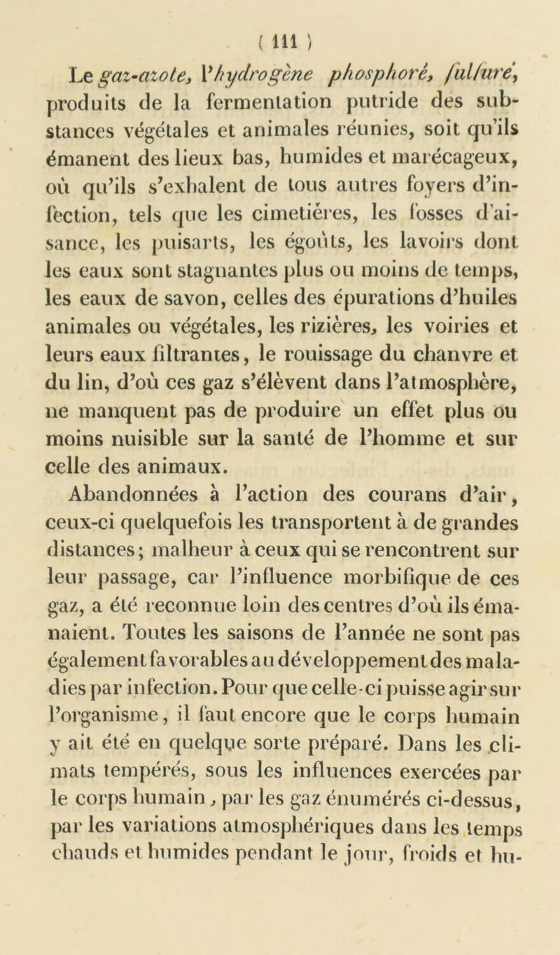 Le gaz-azotej P hydrogène phosphore, ful/uré, produits de la fermentation putride des sub- stances végétales et animales réunies, soit qu’ils émanent des lieux bas, humides et marécageux, où qu’ils s’exhalent de tous autres foyers d’in- fection, tels que les cimetières, les lusses d'ai- sance, les puisarts, les égouts, les lavoirs dont les eaux sont stagnantes plus ou moins de temps, les eaux de savon, celles des épurations d’huiles animales ou végétales, les rizières, les voiries et leurs eaux filtrantes, le rouissage du chanvre et du lin, d’où ces gaz s’élèvent dans l’atmosphère, lie manquent pas de produire un effet plus ou moins nuisible sur la santé de l’homme et sur celle des animaux. Abandonnées à l’action des courans d’air, ceux-ci quelquefois les transportent à de grandes distances; malheur à ceux qui se rencontrent sur leur passage, car l’influence morbifique de ces gaz, a été reconnue loin des centres d’où ils éma- naient. Toutes les saisons de l’année ne sont pas également favorables au développemenldes mala- dies par infection. Pour que celle-ci puisse agir sur l’organisme, il faut encore que le corps humain y ait été en quelque sorte préparé. Dans les cli- mats tempérés, sous les influences exercées par le corps humain , par les gaz énumérés ci-dessus, par les variations atmosphériques dans les temps chauds et humides pendant le jour, froids et hu-