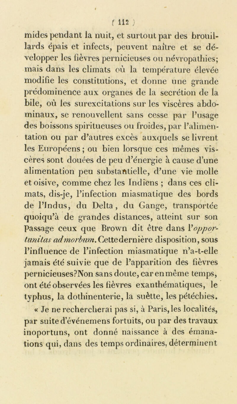 mides pendant la nuit, et surtout par des brouil- lards épais et infects, peuvent naître et se dé- velopper les fièvres pernicieuses ou névropathies; mais dans les climats où la température élevée modifie les constitutions, et donne une grande prédominence aux organes de la secrétion de la bile, où les surexcitations sur les viscères abdo- minaux, se renouvellent sans cesse par l’usage des boissons spiritueuses ou froides, par l’alimen- tation ou par d’autres excès auxquels se livrent les Européens ; ou bien lorsque ces mêmes vis- cères sont douées de peu d’énergie à cause d’une alimentation peu substantielle, d’une vie molle et oisive, comme chez les Indiens ; dans ces cli- mats, dis-je, l’infection miasmatique des bords de l’Jndus, du Delta , du Gange, transportée quoiqu’à de grandes distances, atteint sur son Passage ceux que Brown dit être dans Moppor- tunitas admorbwn. Cette dernière disposition, sous l’influence de l’infection miasmatique n’a-t-elle jamais été suivie que de l’apparition des fièvres pernicieusesPNon sans doute, car en même temps, ont été observées les fièvres exanthématiques, le typhus, la dothinenterie, la suètte, les pétéchies. « Je ne rechercherai pas si, à Paris, les localités, par suite d’événemens fortuits, ou par des travaux inoportuns, ont donné naissance à des émana- tions qui, dans des temps ordinaires, déterminent