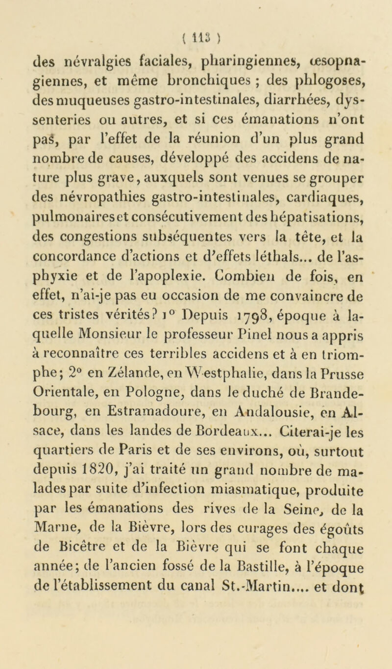 des névralgies faciales, pharingiennes, œsopna- giennes, et meme bronchiques ; des phlogoses, des muqueuses gastro-intestinales, diarrhées, dys- senteries ou autres, et si ces émanations n’ont paâ, par l’effet de la réunion d’un plus grand nombre de causes, développé des accidens de na- ture plus grave, auxquels sont venues se grouper des névropathies gastro-intestinales, cardiaques, pulmonaires et consécutivement des hépatisations, des congestions subséquentes vers la tête, et la concordance d’actions et d'effets léthals... de l’as- phyxie et de l’apoplexie. Combien de fois, en effet, n’ai-je pas eu occasion de me convaincre de ces tristes vérités? i° Depuis 1798, époque à la- quelle Monsieur le professeur Pinel nous a appris à reconnaître ces terribles accidens et à en triom- phe; 2° en Zélande, en Westphalie, dans la Prusse Orientale, en Pologne, dans Je duché de Brande- bourg, en Estramadoure, en Andalousie, en Al- sace, dans les landes de Bordeaux... Citerai-je les quartiers de Paris et de ses environs, où, surtout depuis 1820, j’ai traité un grand nombre de ma- lades par suite d’infection miasmatique, produite par les émanations des rives de la Seine, do la Marne, de la Bièvre, lors des curages des égouts de Bicêtre et de la Bièvre qui se font chaque année; de l’ancien fossé de la Bastille, à l’époque de l’établissement du canal St.-Martin..., et dont