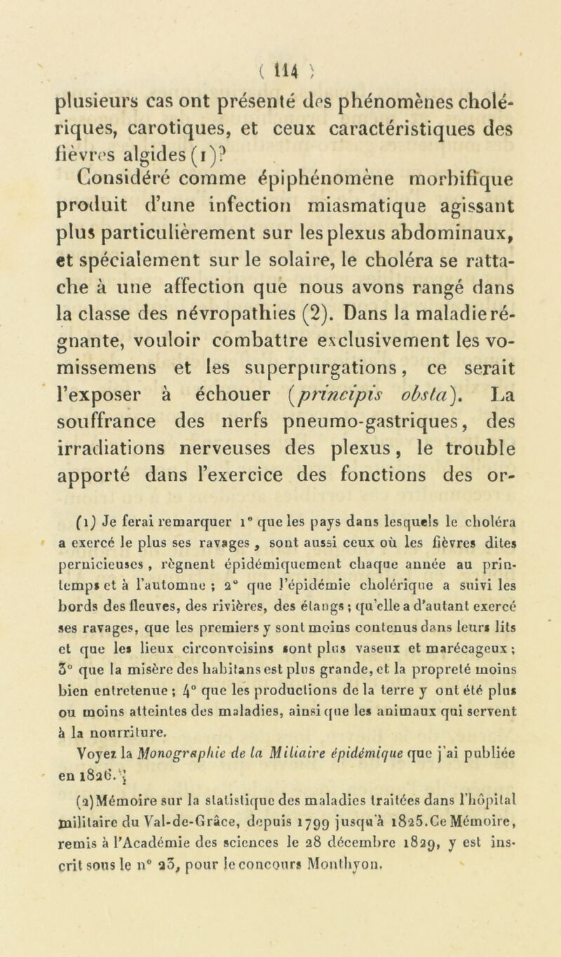 plusieurs cas ont présenté des phénomènes cholé- riques, carotiques, et ceux caractéristiques des fièvres algides (i)? Considéré comme épiphénomène morbifique produit d’une infection miasmatique agissant plus particulièrement sur les plexus abdominaux, et spécialement sur le solaire, le choléra se ratta- che à une affection que nous avons rangé dans la classe des névropathies (2). Dans la maladie ré- gnante, vouloir combattre exclusivement les vo- missemens et les superpurgations, ce serait l’exposer à échouer (principis obsta). La souffrance des nerfs pneumo-gastriques, des irradiations nerveuses des plexus, le trouble apporté dans l’exercice des fonctions des or- (1) Je ferai remarquer i° que les pays dans lesquels le choléra a exercé le plus ses ravages , sont aussi ceux où les fièvres dites pernicieuses , régnent épidémiqucment chaque année au prin- temps et à l’automne ; 2° que l’épidcmie cholérique a suivi les bords des fleuves, des rivières, des étangs ; qu’elle a d’autant exercé ses ravages, que les premiers y sont moins contenus dans leurs lits et que les lieux circonvoisins sont plus vaseux et marécageux ; 3° que la misère des hahitans est plus grande, et la propreté moins bien entretenue ; 4° que les productions de la terre y ont été plus ou moins atteintes des maladies, ainsique les animaux qui servent à la nourriture. Voyez la Monographie de la Miliaire épidémique que j’ai publiée en i8a6.-J (a)Mémoire sur la statistique des maladies traitées dans l’hôpital militaire du Val-de-Grâce, depuis 1799 jusqu'à 1825.Ce Mémoire, remis à l’Académie des sciences le 28 décembre 1829, y est ins- crit sous le n° a3, pour le concours Monthyon.