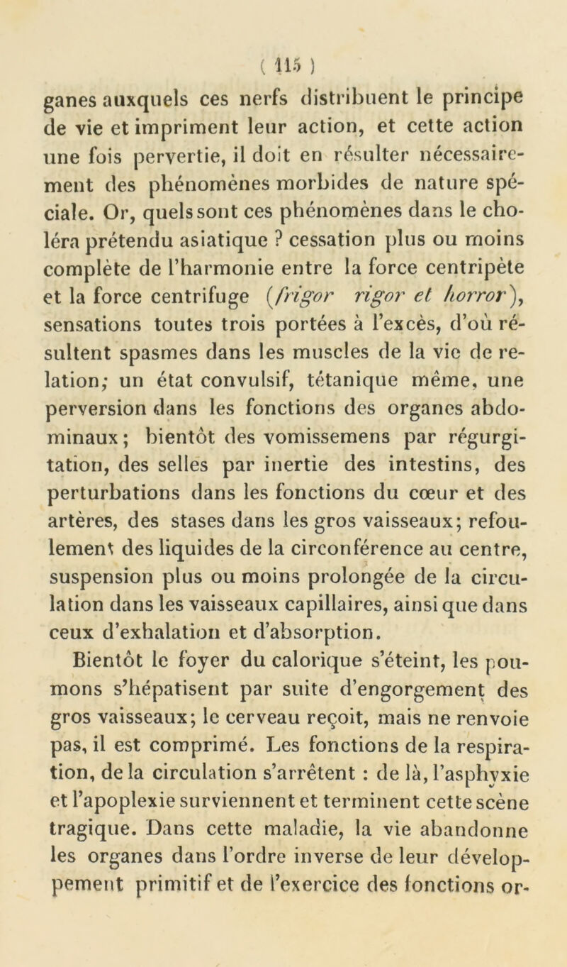 ganes auxquels ces nerfs distribuent le principe de vie et impriment leur action, et cette action une fois pervertie, il doit en résulter nécessaire- ment des phénomènes morbides de nature spé- ciale. Or, quels sont ces phénomènes dans le cho- léra prétendu asiatique ? cessation plus ou moins complète de l’harmonie entre la force centripète et la force centrifuge (frigor rigor et horror), sensations toutes trois portées à l’excès, d’où ré- sultent spasmes dans les muscles de la vie de re- lation; un état convulsif, tétanique même, une perversion dans les fonctions des organes abdo- minaux ; bientôt des vomissemens par régurgi- tation, des selles par inertie des intestins, des perturbations dans les fonctions du cœur et des artères, des stases dans les gros vaisseaux; refou- lement des liquides de la circonférence au centre, suspension plus ou moins prolongée de la circu- lation dans les vaisseaux capillaires, ainsi que dans ceux d’exhalation et d’absorption. Bientôt le foyer du calorique s’éteint, les pou- mons s’hépatisent par suite d’engorgement des gros vaisseaux; le cerveau reçoit, mais ne renvoie pas, il est comprimé. Les fonctions de la respira- tion, delà circulation s’arrêtent : de là, l’asphvxie et l’apoplexie surviennent et terminent cette scène tragique. Dans cette maladie, la vie abandonne les organes dans l’ordre inverse de leur dévelop- pement primitif et de l’exercice des fonctions or-