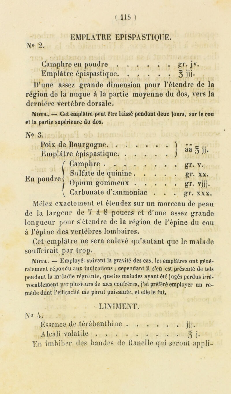 ( 11& ) EMPLATRE EPISPASTIQUE. N» % M ■ v « « | | > * * * • » | Camphre en poudre gr. jv. Emplâtre épispastique. . , . . . 5 ÎÜ* D’une assez grande dimension pour l’étendre de la région de la nuque à la partie moyenne du dos, vers la dernière vertèbre dorsale. Nota. — Cet emplâtre peut être laissé pendant deux tours, sur le cou et la partie supérieure du dos. W 3. Poix de Bourgogne } - - c .. Emplâtre épispastique j ° (Camphre gr. y. Sulfate de quinine gr. xx. Opium gommeux gr. vjjj. Carbonate d’a-mmoniac . . . gr. xxx. Mêlez exactement et étendez sur un morceau de peau de la largeur de T à 8 pouces et d’une assez grande longueur pour s’étendre de la région de Pépine du cou à l’épine des vertèbres lombaires. Cet emplâtre ne sera enlevé qu’autanl que le malade souffrirait par trop. Nota. -- employés suivant la gravité des cas, les emplâtres ont géné- ralement répondu aux indications ; cependant il s’en est présenté de tels pendant la maladie régnante, queks malades ayant été jugés perdus irré- vocablement p;r plusieurs de mes confrères, j’ai préféré employer un re- mède dont l’efticacité me parut puissante, et elle le fut. UNIMENT. N° 4. Essence de térébenthine jjj. Alcali volatile 5 j. En imbiber des bandes de flanelle qui seront nppli-
