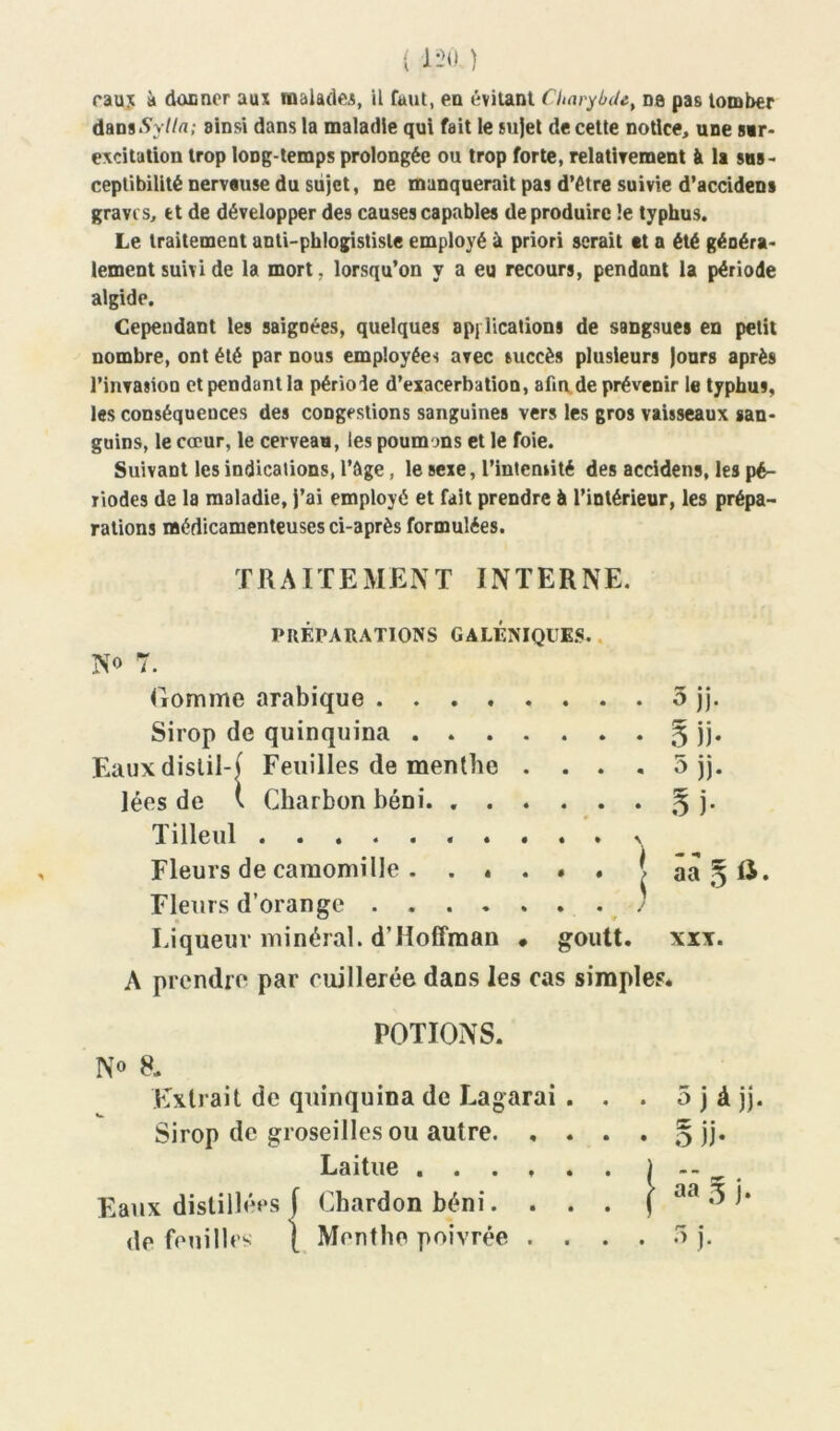 eaux à donner aux malades, il faut, en évitant Charybde, na pas tomber dans%//«; ainsi dans la maladie qui fait le sujet de cette notice, une sur- excitation trop long temps prolongée ou trop forte, relativement à U sus- ceptibilité nerveuse du sujet, ne manquerait pas d’étre suivie d’accidens gravi s, et de développer des causes capables de produire le typhus. Le traitement anti-phlogistisle employé à priori serait et a été généra- lement suivi de la mort, lorsqu’on y a eu recours, pendant la période algide. Cependant les saigoées, quelques applications de sangsues en petit nombre, ont été par nous employées avec succès plusieurs Jours après l’invasion et pendant la période d’exacerbation, afin de prévenir le typhus, les conséquences des congestions sanguines vers les gros vaisseaux san- guins, le cœur, le cerveau, les poumons et le foie. Suivant les indications, l’&ge, le sexe, l’intensité des accidens, les pé- riodes de la maladie, j’ai employé et fait prendre à l’intérieur, les prépa- rations médicamenteuses ci-après formulées. TRAITEMENT INTERNE. PRÉPARATIONS GALÉNIQUES. No 7. Gomme arabique 5 jj. Sirop de quinquina § jj. Eauxdislil-( Feuilles de menthe . . . . 5 jj. lées de ( Charbon béni. % j. Tilleul N Fleurs de camomille j âa § U. Fleurs d’orange Liqueur minéral. d’Hoffman « goutt. xxx. A prendre par cuillerée dans les cas simples. POTIONS. No 8. Extrait de quinquina de Lagarai . . Sirop de groseilles ou autre. , . . Laitue ...... Eaux distillées f Chardon béni. . . . de feuilles } Menthe poivrée . . . . 5 j à jj. • 5 JJ* | aâ S j. . •> j.