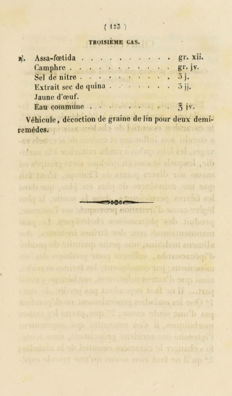 ( 125 ) TROISIÈME CAS. H). Assa-fœtida gr. xii. Camphre gr. jv. Sel de nitre 5 j. Extrait sec de quina . 5jj. Jaune d’œuf. Eau commune 5 jv. Véhicule, décoction de graine de lin pour deux demi- remèdes.